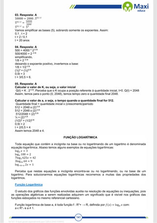 141
03. Resposta: A
50000 = 2000 . 50,1 .𝑡
50,1 .𝑡
=
50000
2000
50,1 .𝑡
= 52
Vamos simplificar as bases (5), sobrando somente os expoentes. Assim:
0,1 . t = 2
t = 2 / 0,1
t = 20 anos
04. Resposta: A
500 = 4000 * 2-0.5t
500/4000 = 2 -0.5t
simplificando,
1/8 = 2 -0.5t
deixando o expoente positivo, invertemos a base:
1/8 = 1/2 0.5t
(½)3
= (½)0,5t
0,5t = 3
t = 3/0,5 = 6.
05. Resposta: A
Calcular o valor de K, ou seja, o valor inicial
Q(t) = K . 2-0,5t
. Perceba que o K ocupa a posição referente à quantidade inicial, t=0. Q(t) = 2048
Assim, temos para o ponto (0, 2048), temos tempo zero e quantidade final 2048.
Calcular o valor de a, o seja, o tempo quando a quantidade final for 512.
Quantidade final = quantidade inicial x (crescimento)período
512 = 2048 x (2)-0,5t
512 = 2048 x (2)-0,5t
512/2048 = (2)-0,5t
¼ = (2)-0,5t
(1/2)2
= (1/2)0,5t
0,5t = 2
t = 2/0,5 = 4
Assim temos 2048 e 4.
FUNÇÃO LOGARÍTMICA
Toda equação que contém a incógnita na base ou no logaritmando de um logaritmo é denominada
equação logarítmica. Abaixo temos alguns exemplos de equações logarítmicas:
log2 𝑥 = 3
log𝑥 100 = 2
7log5 625𝑥 = 42
3log2𝑥 64 = 9
log−6−𝑥 2𝑥 = 1
Perceba que nestas equações a incógnita encontra-se ou no logaritmando, ou na base de um
logaritmo. Para solucionarmos equações logarítmicas recorremos a muitas das propriedades dos
logaritmos.
Função Logarítmica
O estudo dos gráficos das funções envolvidas auxilia na resolução de equações ou inequações, pois
as operações algébricas a serem realizadas adquirem um significado que é visível nos gráficos das
funções esboçados no mesmo referencial cartesiano.
Função logarítmica de base a, é toda função f : R*+ → R, definida por 𝑓(𝑥) = log𝑎 𝑥 com:
a ϵ R*+ e a ≠ 1.
1671811 E-book gerado especialmente para CARLA DIAS FERRAZ
 