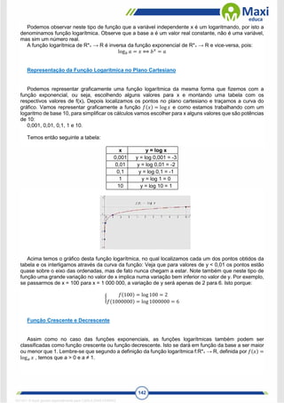 142
Podemos observar neste tipo de função que a variável independente x é um logaritmando, por isto a
denominamos função logarítmica. Observe que a base a é um valor real constante, não é uma variável,
mas sim um número real.
A função logarítmica de R*+ → R é inversa da função exponencial de R*+ → R e vice-versa, pois:
log𝑏 𝑎 = 𝑥 ⟺ 𝑏𝑥
= 𝑎
Representação da Função Logarítmica no Plano Cartesiano
Podemos representar graficamente uma função logarítmica da mesma forma que fizemos com a
função exponencial, ou seja, escolhendo alguns valores para x e montando uma tabela com os
respectivos valores de f(x). Depois localizamos os pontos no plano cartesiano e traçamos a curva do
gráfico. Vamos representar graficamente a função 𝑓(𝑥) = log 𝑥 e como estamos trabalhando com um
logaritmo de base 10, para simplificar os cálculos vamos escolher para x alguns valores que são potências
de 10:
0,001, 0,01, 0,1, 1 e 10.
Temos então seguinte a tabela:
x y = log x
0,001 y = log 0,001 = -3
0,01 y = log 0,01 = -2
0,1 y = log 0,1 = -1
1 y = log 1 = 0
10 y = log 10 = 1
Acima temos o gráfico desta função logarítmica, no qual localizamos cada um dos pontos obtidos da
tabela e os interligamos através da curva da função: Veja que para valores de y < 0,01 os pontos estão
quase sobre o eixo das ordenadas, mas de fato nunca chegam a estar. Note também que neste tipo de
função uma grande variação no valor de x implica numa variação bem inferior no valor de y. Por exemplo,
se passarmos de x = 100 para x = 1 000 000, a variação de y será apenas de 2 para 6. Isto porque:
{
𝑓(100) = log 100 = 2
𝑓(1000000) = log 1000000 = 6
Função Crescente e Decrescente
Assim como no caso das funções exponenciais, as funções logarítmicas também podem ser
classificadas como função crescente ou função decrescente. Isto se dará em função da base a ser maior
ou menor que 1. Lembre-se que segundo a definição da função logarítmica f:R*+ → R, definida por 𝑓(𝑥) =
log𝑎 𝑥 , temos que a > 0 e a ≠ 1.
1671811 E-book gerado especialmente para CARLA DIAS FERRAZ
 