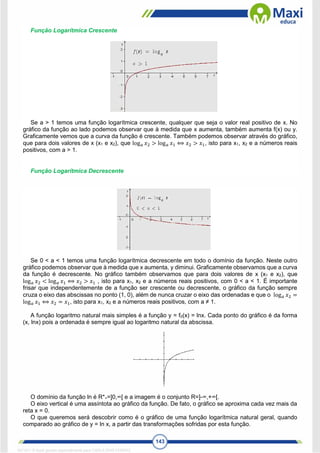 143
Função Logarítmica Crescente
Se a > 1 temos uma função logarítmica crescente, qualquer que seja o valor real positivo de x. No
gráfico da função ao lado podemos observar que à medida que x aumenta, também aumenta f(x) ou y.
Graficamente vemos que a curva da função é crescente. Também podemos observar através do gráfico,
que para dois valores de x (x1 e x2), que log𝑎 𝑥2 > log𝑎 𝑥1 ⟺ 𝑥2 > 𝑥1, isto para x1, x2 e a números reais
positivos, com a > 1.
Função Logarítmica Decrescente
Se 0 < a < 1 temos uma função logarítmica decrescente em todo o domínio da função. Neste outro
gráfico podemos observar que à medida que x aumenta, y diminui. Graficamente observamos que a curva
da função é decrescente. No gráfico também observamos que para dois valores de x (x1 e x2), que
log𝑎 𝑥2 < log𝑎 𝑥1 ⟺ 𝑥2 > 𝑥1 , isto para x1, x2 e a números reais positivos, com 0 < a < 1. É importante
frisar que independentemente de a função ser crescente ou decrescente, o gráfico da função sempre
cruza o eixo das abscissas no ponto (1, 0), além de nunca cruzar o eixo das ordenadas e que o log𝑎 𝑥2 =
log𝑎 𝑥1 ⟺ 𝑥2 = 𝑥1, isto para x1, x2 e a números reais positivos, com a ≠ 1.
A função logaritmo natural mais simples é a função y = f0(x) = lnx. Cada ponto do gráfico é da forma
(x, lnx) pois a ordenada é sempre igual ao logaritmo natural da abscissa.
O domínio da função ln é R*+=]0,∞[ e a imagem é o conjunto R=]-∞,+∞[.
O eixo vertical é uma assíntota ao gráfico da função. De fato, o gráfico se aproxima cada vez mais da
reta x = 0.
O que queremos será descobrir como é o gráfico de uma função logarítmica natural geral, quando
comparado ao gráfico de y = ln x, a partir das transformações sofridas por esta função.
1671811 E-book gerado especialmente para CARLA DIAS FERRAZ
 