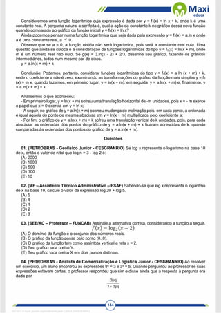 144
Consideremos uma função logarítmica cuja expressão é dada por y = f1(x) = ln x + k, onde k é uma
constante real. A pergunta natural a ser feita é, qual a ação da constante k no gráfico dessa nova função
quando comparado ao gráfico da função inicial y = f0(x) = ln x?
Ainda podemos pensar numa função logarítmica que seja dada pela expressão y = f2(x) = a.ln x onde
a é uma constante real, a 0.
Observe que se a = 0, a função obtida não será logarítmica, pois será a constante real nula. Uma
questão que ainda se coloca é a consideração de funções logarítmicas do tipo y = f3(x) = ln(x + m), onde
m é um número real não nulo. Se g(x) = 3.ln(x - 2) + 2/3, desenhe seu gráfico, fazendo os gráficos
intermediários, todos num mesmo par de eixos.
y = a.ln(x + m) + k
Conclusão: Podemos, portanto, considerar funções logarítmicas do tipo y = f4(x) = a In (x + m) + k,
onde o coeficiente a não é zero, examinando as transformações do gráfico da função mais simples y = f0
(x) = In x, quando fazemos, em primeiro lugar, y = ln(x + m); em seguida, y = a.ln(x + m) e, finalmente, y
= a.ln(x + m) + k.
Analisemos o que aconteceu:
- Em primeiro lugar, y = ln(x + m) sofreu uma translação horizontal de -m unidades, pois x = - m exerce
o papel que x = 0 exercia em y = ln x;
- A seguir, no gráfico de y = a.ln(x + m) ocorreu mudança de inclinação pois, em cada ponto, a ordenada
é igual àquela do ponto de mesma abscissa em y = ln(x + m) multiplicada pelo coeficiente a;
- Por fim, o gráfico de y = a.ln(x + m) + k sofreu uma translação vertical de k unidades, pois, para cada
abscissa, as ordenadas dos pontos do gráfico de y = a.ln(x + m) + k ficaram acrescidas de k, quando
comparadas às ordenadas dos pontos do gráfico de y = a.ln(x + m).
Questões
01. (PETROBRAS - Geofísico Junior - CESGRANRIO) Se log x representa o logaritmo na base 10
de x, então o valor de n tal que log n = 3 - log 2 é:
(A) 2000
(B) 1000
(C) 500
(D) 100
(E) 10
02. (MF – Assistente Técnico Administrativo – ESAF) Sabendo-se que log x representa o logaritmo
de x na base 10, calcule o valor da expressão log 20 + log 5.
(A) 5
(B) 4
(C) 1
(D) 2
(E) 3
03. (SEE/AC – Professor – FUNCAB) Assinale a alternativa correta, considerando a função a seguir.
(A) O domínio da função é o conjunto dos números reais.
(B) O gráfico da função passa pelo ponto (0, 0).
(C) O gráfico da função tem como assíntota vertical a reta x = 2.
(D) Seu gráfico toca o eixo Y.
(E) Seu gráfico toca o eixo X em dois pontos distintos.
04. (PETROBRAS - Analista de Comercialização e Logística Júnior - CESGRANRIO) Ao resolver
um exercício, um aluno encontrou as expressões 8p
= 3 e 3q
= 5. Quando perguntou ao professor se suas
expressões estavam certas, o professor respondeu que sim e disse ainda que a resposta à pergunta era
dada por
1671811 E-book gerado especialmente para CARLA DIAS FERRAZ
 