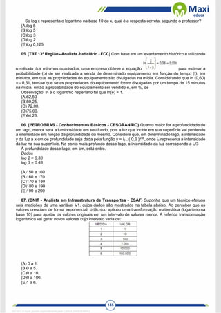 145
Se log x representa o logaritmo na base 10 de x, qual é a resposta correta, segundo o professor?
(A)log 8
(B)log 5
(C)log 3
(D)log 2
(E)log 0,125
05. (TRT 13ª Região - Analista Judiciário - FCC) Com base em um levantamento histórico e utilizando
o método dos mínimos quadrados, uma empresa obteve a equação para estimar a
probabilidade (p) de ser realizada a venda de determinado equipamento em função do tempo (t), em
minutos, em que as propriedades do equipamento são divulgadas na mídia. Considerando que ln (0,60)
= - 0,51, tem-se que se as propriedades do equipamento forem divulgadas por um tempo de 15 minutos
na mídia, então a probabilidade do equipamento ser vendido é, em %, de
Observação: ln é o logaritmo neperiano tal que ln(e) = 1.
(A)62,50
(B)80,25.
(C) 72,00.
(D)75,00.
(E)64,25.
06. (PETROBRAS - Conhecimentos Básicos - CESGRANRIO) Quanto maior for a profundidade de
um lago, menor será a luminosidade em seu fundo, pois a luz que incide em sua superfície vai perdendo
a intensidade em função da profundidade do mesmo. Considere que, em determinado lago, a intensidade
y da luz a x cm de profundidade seja dada pela função y = i0 . ( 0,6 )x/88
, onde i0 representa a intensidade
da luz na sua superfície. No ponto mais profundo desse lago, a intensidade da luz corresponde a i0/3
A profundidade desse lago, em cm, está entre.
Dados
log 2 = 0,30
log 3 = 0,48
(A)150 e 160
(B)160 e 170
(C)170 e 180
(D)180 e 190
(E)190 e 200
07. (DNIT - Analista em Infraestrutura de Transportes - ESAF) Suponha que um técnico efetuou
seis medições de uma variável V1, cujos dados são mostrados na tabela abaixo. Ao perceber que os
valores cresciam de forma exponencial, o técnico aplicou uma transformação matemática (logaritmo na
base 10) para ajustar os valores originais em um intervalo de valores menor. A referida transformação
logarítmica vai gerar novos valores cujo intervalo varia de:
(A) 0 a 1.
(B)0 a 5.
(C)0 a 10.
(D)0 a 100.
(E)1 a 6.
1671811 E-book gerado especialmente para CARLA DIAS FERRAZ
 