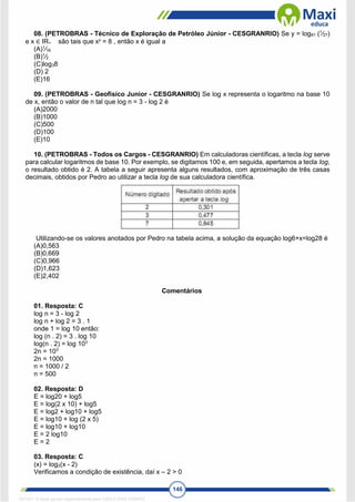 146
08. (PETROBRAS - Técnico de Exploração de Petróleo Júnior - CESGRANRIO) Se y = log81 (1
⁄27)
e x ∈ IR+ são tais que xy
= 8 , então x é igual a
(A)1
⁄16
(B)1
⁄2
(C)log38
(D) 2
(E)16
09. (PETROBRAS - Geofísico Junior - CESGRANRIO) Se log x representa o logaritmo na base 10
de x, então o valor de n tal que log n = 3 - log 2 é
(A)2000
(B)1000
(C)500
(D)100
(E)10
10. (PETROBRAS - Todos os Cargos - CESGRANRIO) Em calculadoras científicas, a tecla log serve
para calcular logaritmos de base 10. Por exemplo, se digitamos 100 e, em seguida, apertamos a tecla log,
o resultado obtido é 2. A tabela a seguir apresenta alguns resultados, com aproximação de três casas
decimais, obtidos por Pedro ao utilizar a tecla log de sua calculadora científica.
Utilizando-se os valores anotados por Pedro na tabela acima, a solução da equação log6+x=log28 é
(A)0,563
(B)0,669
(C)0,966
(D)1,623
(E)2,402
Comentários
01. Resposta: C
log n = 3 - log 2
log n + log 2 = 3 . 1
onde 1 = log 10 então:
log (n . 2) = 3 . log 10
log(n . 2) = log 103
2n = 103
2n = 1000
n = 1000 / 2
n = 500
02. Resposta: D
E = log20 + log5
E = log(2 x 10) + log5
E = log2 + log10 + log5
E = log10 + log (2 x 5)
E = log10 + log10
E = 2 log10
E = 2
03. Resposta: C
(x) = log2(x - 2)
Verificamos a condição de existência, daí x – 2 > 0
1671811 E-book gerado especialmente para CARLA DIAS FERRAZ
 