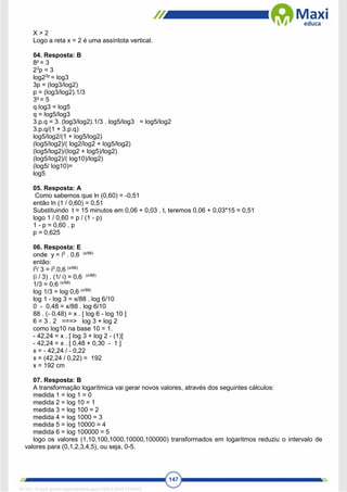 147
X > 2
Logo a reta x = 2 é uma assíntota vertical.
04. Resposta: B
8p
= 3
23
p = 3
log23p
= log3
3p = (log3/log2)
p = (log3/log2).1/3
3q
= 5
q.log3 = log5
q = log5/log3
3.p.q = 3. (log3/log2).1/3 . log5/log3 = log5/log2
3.p.q/(1 + 3.p.q)
log5/log2/(1 + log5/log2)
(log5/log2)/( log2/log2 + log5/log2)
(log5/log2)/(log2 + log5)/log2)
(log5/log2)/( log10)/log2)
(log5/ log10)=
log5
05. Resposta: A
Como sabemos que ln (0,60) = -0,51
então ln (1 / 0,60) = 0,51
Substituindo t = 15 minutos em 0,06 + 0,03 . t, teremos 0,06 + 0,03*15 = 0,51
logo 1 / 0,60 = p / (1 - p)
1 - p = 0,60 . p
p = 0,625
06. Resposta: E
onde y = i0
. 0,6 (x/88)
então:
i0
/ 3 = i0
.0,6 (x/88)
(i / 3) . (1/ i) = 0,6 (x/88)
1/3 = 0,6 (x/88)
log 1/3 = log 0,6 (x/88)
log 1 - log 3 = x/88 . log 6/10
0 - 0,48 = x/88 . log 6/10
88 . (- 0,48) = x . [ log 6 - log 10 ]
6 = 3 . 2 ===> log 3 + log 2
como log10 na base 10 = 1.
- 42,24 = x . [ log 3 + log 2 - (1)]
- 42,24 = x . [ 0,48 + 0,30 - 1 ]
x = - 42,24 / - 0,22
x = (42,24 / 0,22) = 192
x = 192 cm
07. Resposta: B
A transformação logarítmica vai gerar novos valores, através dos seguintes cálculos:
medida 1 = log 1 = 0
medida 2 = log 10 = 1
medida 3 = log 100 = 2
medida 4 = log 1000 = 3
medida 5 = log 10000 = 4
medida 6 = log 100000 = 5
logo os valores (1,10,100,1000,10000,100000) transformados em logaritmos reduziu o intervalo de
valores para (0,1,2,3,4,5), ou seja, 0-5.
1671811 E-book gerado especialmente para CARLA DIAS FERRAZ
 