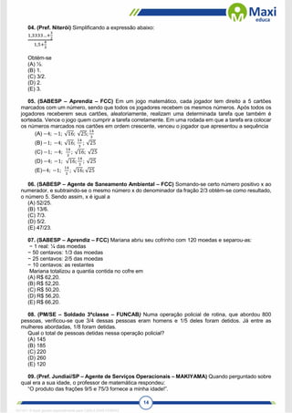 14
04. (Pref. Niterói) Simplificando a expressão abaixo:
1,3333…+
3
2
1,5+
4
3
Obtém-se
(A) ½.
(B) 1.
(C) 3/2.
(D) 2.
(E) 3.
05. (SABESP – Aprendiz – FCC) Em um jogo matemático, cada jogador tem direito a 5 cartões
marcados com um número, sendo que todos os jogadores recebem os mesmos números. Após todos os
jogadores receberem seus cartões, aleatoriamente, realizam uma determinada tarefa que também é
sorteada. Vence o jogo quem cumprir a tarefa corretamente. Em uma rodada em que a tarefa era colocar
os números marcados nos cartões em ordem crescente, venceu o jogador que apresentou a sequência
(A) −4; −1; √16; √25;
14
3
(B) −1; −4; √16;
14
3
; √25
(C) −1; −4;
14
3
; √16; √25
(D) −4; −1; √16;
14
3
; √25
(E)−4; −1;
14
3
; √16; √25
06. (SABESP – Agente de Saneamento Ambiental – FCC) Somando-se certo número positivo x ao
numerador, e subtraindo-se o mesmo número x do denominador da fração 2/3 obtém-se como resultado,
o número 5. Sendo assim, x é igual a
(A) 52/25.
(B) 13/6.
(C) 7/3.
(D) 5/2.
(E) 47/23.
07. (SABESP – Aprendiz – FCC) Mariana abriu seu cofrinho com 120 moedas e separou-as:
− 1 real: ¼ das moedas
− 50 centavos: 1/3 das moedas
− 25 centavos: 2/5 das moedas
− 10 centavos: as restantes
Mariana totalizou a quantia contida no cofre em
(A) R$ 62,20.
(B) R$ 52,20.
(C) R$ 50,20.
(D) R$ 56,20.
(E) R$ 66,20.
08. (PM/SE – Soldado 3ªclasse – FUNCAB) Numa operação policial de rotina, que abordou 800
pessoas, verificou-se que 3/4 dessas pessoas eram homens e 1/5 deles foram detidos. Já entre as
mulheres abordadas, 1/8 foram detidas.
Qual o total de pessoas detidas nessa operação policial?
(A) 145
(B) 185
(C) 220
(D) 260
(E) 120
09. (Pref. Jundiaí/SP – Agente de Serviços Operacionais – MAKIYAMA) Quando perguntado sobre
qual era a sua idade, o professor de matemática respondeu:
“O produto das frações 9/5 e 75/3 fornece a minha idade!”.
1671811 E-book gerado especialmente para CARLA DIAS FERRAZ
 