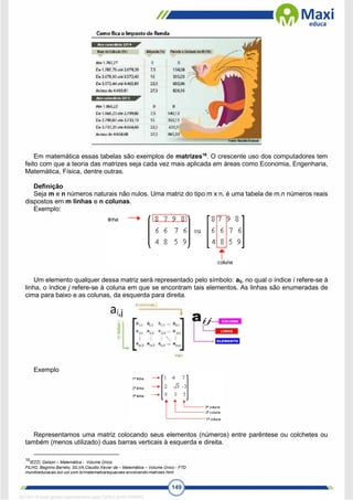 149
Em matemática essas tabelas são exemplos de matrizes16
. O crescente uso dos computadores tem
feito com que a teoria das matrizes seja cada vez mais aplicada em áreas como Economia, Engenharia,
Matemática, Física, dentre outras.
Definição
Seja m e n números naturais não nulos. Uma matriz do tipo m x n, é uma tabela de m.n números reais
dispostos em m linhas e n colunas.
Exemplo:
Um elemento qualquer dessa matriz será representado pelo símbolo: aij, no qual o índice i refere-se à
linha, o índice j refere-se à coluna em que se encontram tais elementos. As linhas são enumeradas de
cima para baixo e as colunas, da esquerda para direita.
Exemplo
Representamos uma matriz colocando seus elementos (números) entre parêntese ou colchetes ou
também (menos utilizado) duas barras verticais à esquerda e direita.
16
IEZZI, Gelson – Matemática - Volume Único
FILHO, Begnino Barreto; SILVA,Claudio Xavier da – Matemática – Volume Único - FTD
mundoeducacao.bol.uol.com.br/matematica/equacoes-envolvendo-matrizes.html
1671811 E-book gerado especialmente para CARLA DIAS FERRAZ
 