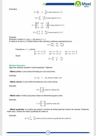 150
Exemplos
𝐴 = (5 −1
1
2
) é 𝑢𝑚𝑎 𝑚𝑎𝑡𝑟𝑖𝑧 1 𝑥 3
𝐵 = [
7 −2
3 4
] é 𝑢𝑚𝑎 𝑚𝑎𝑡𝑟𝑖𝑧 2 𝑥 2
𝐶 = ‖
√5 1/3 1
7 2 −5
−4 1/5 2
‖ é 𝑢𝑚𝑎 𝑚𝑎𝑡𝑟𝑖𝑧 3 𝑥 3
𝐷 = [
−1 5 8
−1 2 −3
] é 𝑢𝑚𝑎 𝑚𝑎𝑡𝑟𝑖𝑧 2 𝑥 3
Exemplo
Escrever a matriz A = (aij)2 x 3, em que aij = i – j
A matriz é do tipo 2 x 3 (duas linhas e três colunas), podemos representa-la por:
Matrizes Especiais
Algumas matrizes recebem nomes especiais. Vejamos:
- Matriz Linha: é uma matriz formada por uma única linha.
Exemplo
𝐴 = [1 7 −5] , 𝑚𝑎𝑡𝑟𝑖𝑧 𝑙𝑖𝑛ℎ𝑎 1𝑥3
- Matriz coluna: é uma matriz formada por uma única coluna.
Exemplo
𝐵 = [
1
−5
7
] , 𝑚𝑎𝑡𝑟𝑖𝑧 𝑐𝑜𝑙𝑢𝑛𝑎 3𝑥1
- Matriz nula: é matriz que possui todos os elementos iguais a zero.
Exemplo
𝐶 = (
0 0
0 0
0 0
) , 𝑚𝑎𝑡𝑟𝑖𝑧 𝑛𝑢𝑙𝑎 3𝑥2
- Matriz quadrada: é a matriz que possui o número de linhas igual ao número de colunas. Podemos,
neste caso, chamar de matriz quadrada de ordem n.
Exemplo
𝐷 = (
3 2
−4 1
) , 𝑚𝑎𝑡𝑟𝑖𝑧 2𝑥2 𝑜𝑢 𝑚𝑎𝑡𝑟𝑖𝑧 𝑞𝑢𝑎𝑑𝑟𝑎𝑑𝑎 𝑑𝑒 𝑜𝑟𝑑𝑒𝑚 2.
1671811 E-book gerado especialmente para CARLA DIAS FERRAZ
 