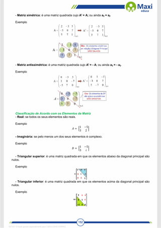 152
- Matriz simétrica: é uma matriz quadrada cujo At
= A; ou ainda aij = aji
Exemplo
- Matriz antissimétrica: é uma matriz quadrada cujo At
= - A; ou ainda aij = - aij.
Exemplo
Classificação de Acordo com os Elementos da Matriz
- Real: se todos os seus elementos são reais.
Exemplo
𝐴 = [
1 −5
3 2
]
- Imaginária: se pelo menos um dos seus elementos é complexo.
Exemplo
𝐵 = [
1 −5
3 𝑖
]
- Triangular superior: é uma matriz quadrada em que os elementos abaixo da diagonal principal são
nulos.
Exemplo
- Triangular inferior: é uma matriz quadrada em que os elementos acima da diagonal principal são
nulos.
Exemplo
1671811 E-book gerado especialmente para CARLA DIAS FERRAZ
 