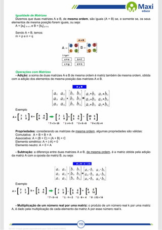 153
Igualdade de Matrizes
Dizemos que duas matrizes A e B, de mesma ordem, são iguais (A = B) se, e somente se, os seus
elementos de mesma posição forem iguais, ou seja:
A = [aij] m x n e B = [bij] p x q
Sendo A = B, temos:
m = p e n = q
Operações com Matrizes
- Adição: a soma de duas matrizes A e B de mesma ordem é matriz também de mesma ordem, obtida
com a adição dos elementos de mesma posição das matrizes A e B.
Exemplo
Propriedades: considerando as matrizes de mesma ordem, algumas propriedades são válidas:
Comutativa: A + B = B + A
Associativa: A + (B + C) = (A + B) + C
Elemento simétrico: A + (-A) = 0
Elemento neutro: A + 0 = A
- Subtração: a diferença entre duas matrizes A e B, de mesma ordem, é a matriz obtida pela adição
da matriz A com a oposta da matriz B, ou seja:
Exemplo
- Multiplicação de um número real por uma matriz: o produto de um número real k por uma matriz
A, é dado pela multiplicação de cada elemento da matriz A por esse número real k.
1671811 E-book gerado especialmente para CARLA DIAS FERRAZ
 