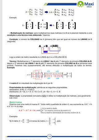 154
Exemplo
- Multiplicação de matrizes: para multiplicarmos duas matrizes A e B só é possível mediante a uma
condição e uma técnica mais elaborada. Vejamos:
Condição: o número de COLUNAS da A (primeira) têm que ser igual ao número de LINHAS de B
(segunda).
Logo a ordem da matriz resultante é a LINHA de A e a COLUNA DE B.
Técnica: Multiplicamos o 1º elemento da LINHA 1 de A pelo 1º elemento da primeira COLUNA de B,
depois o 2º elemento da LINHA 1 de A pelo 2º elemento da primeira COLUNA de B e somamos esse
produto. Fazemos isso sucessivamente, até termos efetuado a multiplicação de todos os termos.
Exemplo
A matriz C é o resultado da multiplicação de A por B.
Propriedades da multiplicação: admite-se as seguintes propriedades
Associativa: (A.B). C = A.(B.C)
Distributiva: (A + B). C = A. C + B. C e C. (A + B) = C. A + C. B
Observação: a propriedade comutativa NÂO é válida na multiplicação de matrizes, pois geralmente
A.B ≠ B.A
Matriz Inversa
Dizemos que uma matriz é inversa A–1
(toda matriz quadrada de ordem n), se e somente se, A.A-1
= In
e A-1
.A = In ou seja:
𝑨. 𝑨−𝟏
= 𝑨−𝟏
. 𝑨 = 𝑰𝒏 , 𝑜𝑛𝑑𝑒 {
𝐴 é 𝑎 𝑚𝑎𝑡𝑟𝑖𝑧 𝑑𝑎𝑑𝑎.
𝐴−1
é 𝑎 𝑚𝑎𝑡𝑟𝑖𝑧 𝑖𝑛𝑣𝑒𝑟𝑠𝑎 𝑑𝑎 𝑚𝑎𝑡𝑟𝑖𝑧 𝐴.
𝐼𝑛 é 𝑎 𝑚𝑎𝑡𝑟𝑖𝑧 𝑖𝑑𝑒𝑛𝑡𝑖𝑑𝑎𝑑𝑒 𝑑𝑒 𝑚𝑒𝑠𝑚𝑎 𝑜𝑟𝑑𝑒𝑚 𝑑𝑒 𝐴.
Exemplos
1) A matriz 𝐵 = [
8 −2
3 −1
] é inversa da matriz 𝐴 = [
1
2
−1
3
2
−4
] , pois:
1671811 E-book gerado especialmente para CARLA DIAS FERRAZ
 
