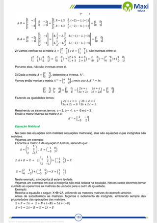 155
2) Vamos verificar se a matriz 𝐴 = (
2 5
1 3
) 𝑒 𝐵 = (
1 2
1 1
) , são inversas entre si:
Portanto elas, não são inversas entre si.
3) Dada a matriz 𝐴 = [
2 1
3 2
], determine a inversa, A-
¹.
Vamos então montar a matriz 𝐴−1
= [
𝑎 𝑏
𝑐 𝑑
] , 𝑡𝑒𝑚𝑜𝑠 𝑞𝑢𝑒 𝐴. 𝐴−1
= 𝐼𝑛
[
2 1
3 2
] . [
𝑎 𝑏
𝑐 𝑑
] = [
1 0
0 1
] → [
2𝑎 + 𝑐 2𝑏 + 𝑑
3𝑎 + 2𝑐 3𝑏 + 2𝑑
] = [
1 0
0 1
]
Fazendo as igualdades temos:
{
2𝑎 + 𝑐 = 1
3𝑎 + 2𝑐 = 0
{
2𝑏 + 𝑑 = 0
3𝑏 + 2𝑑 = 1
Resolvendo os sistemas temos: a = 2; b = -1; c = -3 e d = 2
Então a matriz inversa da matriz A é:
𝐴−1
= [
2 −1
−3 2
]
Equação Matricial
No caso das equações com matrizes (equações matriciais), elas são equações cujas incógnitas são
matrizes.
Vejamos um exemplo:
Encontre a matriz X da equação 2.A+B=X, sabendo que:
Neste exemplo, a incógnita já estava isolada.
Vejamos um exemplo em que a incógnita não está isolada na equação. Nestes casos devemos tomar
cuidado ao operarmos as matrizes de um lado para o outro da igualdade.
Exemplo:
Resolva a equação a seguir: X+B=2A, utilizando as mesmas matrizes do exemplo anterior.
Antes de substituirmos as matrizes, façamos o isolamento da incógnita, lembrando sempre das
propriedades das operações das matrizes.
1671811 E-book gerado especialmente para CARLA DIAS FERRAZ
 