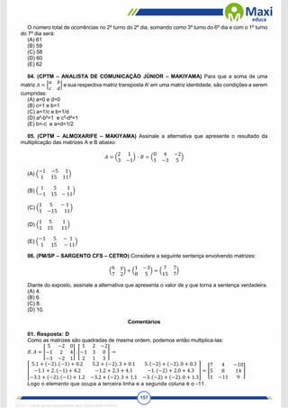 157
O número total de ocorrências no 2º turno do 2º dia, somando como 3º turno do 6º dia e com o 1º turno
do 7º dia será:
(A) 61
(B) 59
(C) 58
(D) 60
(E) 62
04. (CPTM – ANALISTA DE COMUNICAÇÃO JÚNIOR – MAKIYAMA) Para que a soma de uma
matriz 𝐴 = [
𝑎 𝑏
𝑐 𝑑
] e sua respectiva matriz transposta At
em uma matriz identidade, são condições a serem
cumpridas:
(A) a=0 e d=0
(B) c=1 e b=1
(C) a=1/c e b=1/d
(D) a²-b²=1 e c²-d²=1
(E) b=-c e a=d=1/2
05. (CPTM – ALMOXARIFE – MAKIYAMA) Assinale a alternativa que apresente o resultado da
multiplicação das matrizes A e B abaixo:
𝐴 = (
2 1
3 −1
) ∙ 𝐵 = (
0 4 −2
1 −3 5
)
(A) (
−1 −5 1
1 15 11
)
(B) (
1 5 1
−1 15 − 11
)
(C) (
1 5 − 1
1 −15 11
)
(D) (
1 5 1
1 15 11
)
(E) (
−1 5 − 1
1 15 − 11
)
06. (PM/SP – SARGENTO CFS – CETRO) Considere a seguinte sentença envolvendo matrizes:
(
6 𝑦
7 2
) + (
1 −3
8 5
) = (
7 7
15 7
)
Diante do exposto, assinale a alternativa que apresenta o valor de y que torna a sentença verdadeira.
(A) 4.
(B) 6.
(C) 8.
(D) 10.
Comentários
01. Resposta: D
Como as matrizes são quadradas de mesma ordem, podemos então multiplica-las:
𝐵. 𝐴 = [
5 −2 0
−1 2 4
−3 −2 1
] . [
1 2 −2
−1 3 0
2 1 3
] →
[
5.1 + (−2). (−1) + 0.2 5.2 + (−2). 3 + 0.1 5. (−2) + (−2). 0 + 0.3
−1.1 + 2. (−1) + 4.2 −1.2 + 2.3 + 4.1 −1. (−2) + 2.0 + 4.3
−3.1 + (−2). (−1) + 1.2 −3.2 + (−2). 3 + 1.1 −3. (−2) + (−2). 0 + 1.3
] = [
7 4 −10
5 8 14
1 −11 9
]
Logo o elemento que ocupa a terceira linha e a segunda coluna é o -11.
1671811 E-book gerado especialmente para CARLA DIAS FERRAZ
 