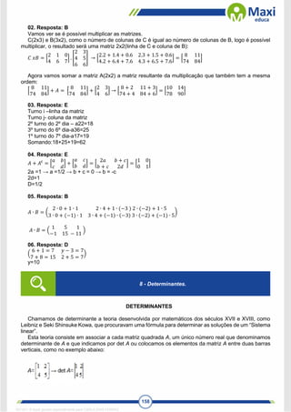 158
02. Resposta: B
Vamos ver se é possível multiplicar as matrizes.
C(2x3) e B(3x2), como o número de colunas de C é igual ao número de colunas de B, logo é possível
multiplicar, o resultado será uma matriz 2x2(linha de C e coluna de B):
𝐶 𝑥𝐵 = [
2 1 0
4 6 7
] . [
2 3
4 5
6 6
] → [
2.2 + 1.4 + 0.6 2.3 + 1.5 + 0.6
4.2 + 6.4 + 7.6 4.3 + 6.5 + 7.6
] = [
8 11
74 84
]
Agora vamos somar a matriz A(2x2) a matriz resultante da multiplicação que também tem a mesma
ordem:
[
8 11
74 84
] + 𝐴 = [
8 11
74 84
] + [
2 3
4 6
] → [
8 + 2 11 + 3
74 + 4 84 + 6
] = [
10 14
78 90
]
03. Resposta: E
Turno i –linha da matriz
Turno j- coluna da matriz
2º turno do 2º dia – a22=18
3º turno do 6º dia-a36=25
1º turno do 7º dia-a17=19
Somando:18+25+19=62
04. Resposta: E
𝐴 + 𝐴𝑡
= [
𝑎 𝑏
𝑐 𝑑
] + [
𝑎 𝑐
𝑏 𝑑
] = [
2𝑎 𝑏 + 𝑐
𝑏 + 𝑐 2𝑑
] = [
1 0
0 1
]
2a =1 → a =1/2 → b + c = 0 → b = -c
2d=1
D=1/2
05. Resposta: B
𝐴 ∙ 𝐵 = (
2 ∙ 0 + 1 ∙ 1 2 ∙ 4 + 1 ∙ (−3 ) 2 ∙ (−2) + 1 ∙ 5
3 ∙ 0 + (−1) ∙ 1 3 ∙ 4 + (−1) ∙ (−3) 3 ∙ (−2) + (−1) ∙ 5
)
𝐴 ∙ 𝐵 = (
1 5 1
−1 15 − 11
)
06. Resposta: D
(
6 + 1 = 7 𝑦 − 3 = 7
7 + 8 = 15 2 + 5 = 7
)
y=10
DETERMINANTES
Chamamos de determinante a teoria desenvolvida por matemáticos dos séculos XVII e XVIII, como
Leibniz e Seki Shinsuke Kowa, que procuravam uma fórmula para determinar as soluções de um “Sistema
linear”.
Esta teoria consiste em associar a cada matriz quadrada A, um único número real que denominamos
determinante de A e que indicamos por det A ou colocamos os elementos da matriz A entre duas barras
verticais, como no exemplo abaixo:
8 - Determinantes.
1671811 E-book gerado especialmente para CARLA DIAS FERRAZ
 