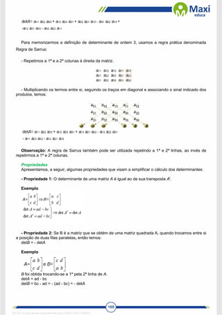 160
Para memorizarmos a definição de determinante de ordem 3, usamos a regra prática denominada
Regra de Sarrus:
- Repetimos a 1ª e a 2ª colunas à direita da matriz.
- Multiplicando os termos entre si, seguindo os traços em diagonal e associando o sinal indicado dos
produtos, temos:
Observação: A regra de Sarrus também pode ser utilizada repetindo a 1ª e 2ª linhas, ao invés de
repetirmos a 1ª e 2ª colunas.
Propriedades
Apresentamos, a seguir, algumas propriedades que visam a simplificar o cálculo dos determinantes:
- Propriedade 1: O determinante de uma matriz A é igual ao de sua transposta At
.
Exemplo
- Propriedade 2: Se B é a matriz que se obtém de uma matriz quadrada A, quando trocamos entre si
a posição de duas filas paralelas, então temos:
detB = - detA
Exemplo
B foi obtida trocando-se a 1ª pela 2ª linha de A.
detA = ad - bc
detB = bc - ad = - (ad - bc) = - detA
1671811 E-book gerado especialmente para CARLA DIAS FERRAZ
 