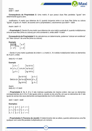 161
Assim,
detB = - detA
Consequência da Propriedade 2: Uma matriz A que possui duas filas paralelas “iguais” tem
determinante igual a zero.
Justificativa: A matriz que obtemos de A, quando trocamos entre si as duas filas (linha ou coluna
“iguais”, é igual a A. Assim, de acordo com a propriedade 2, escrevemos que detA = -detA.
Assim: detA = 0
- Propriedade 3: Sendo B uma matriz que obtemos de uma matriz quadrada A, quando multiplicamos
uma de suas filas (linha ou coluna) por uma constante k, então detB = k.detA
Consequência da Propriedade 3: Ao calcularmos um determinante, podemos “colocar em evidência”
um “fator comum” de uma fila (linha ou coluna).
Exemplo
- Sendo A uma matriz quadrada de ordem n, a matriz k. A é obtida multiplicando todos os elementos
de A por k, então:
det(k.A) = kn
.detA
Exemplo
Assim:
det(k.A) = k3
.detA
- Propriedade 4: Se A, B e C são matrizes quadradas de mesma ordem, tais que os elementos
correspondentes de A, B e C são iguais entre si, exceto os de uma fila, em que os elementos de C são
iguais às somas dos seus elementos correspondentes de A e B, então temos:
detC = detA + detB
Exemplos:
- Propriedades 5 (Teorema de Jacobi): O determinante não se altera, quando adicionamos uma fila
qualquer com outra fila paralela multiplicada por um número.
1671811 E-book gerado especialmente para CARLA DIAS FERRAZ
 