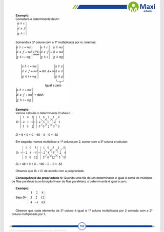 162
Exemplo:
Considere o determinante detA=
Somando a 3ª coluna com a 1ª multiplicada por m, teremos:
Exemplo:
Vamos calcular o determinante D abaixo.
D = 8 + 0 + 0 – 60 – 0 – 0 = -52
Em seguida, vamos multiplicar a 1ª coluna por 2, somar com a 3ª coluna e calcular:
D1 = 48 + 0 + 0 – 100 – 0 – 0 = -52
Observe que D1 = D, de acordo com a propriedade.
Consequência da propriedade 5: Quando uma fila de um determinante é igual à soma de múltiplos
de filas paralelas (combinação linear de filas paralelas), o determinante é igual a zero.
Exemplo:
Seja D=
05
1
4
12
2
3
8
2
1

Observe que cada elemento da 3ª coluna é igual à 1ª coluna multiplicada por 2 somada com a 2ª
coluna multiplicada por 3.
1671811 E-book gerado especialmente para CARLA DIAS FERRAZ
 