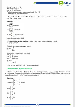 163
8 = 2(1) + 3(2) = 2 + 6
12 = 2(3) + 3(2) = 6 + 6
5 = 2(4) + 3(-1) = 8 - 3
Portanto, pela consequência da propriedade 5, D = 0
Use a regra de Sarrus e verifique.
- Propriedade 6 (Teorema de Binet): Sendo A e B matrizes quadradas de mesma ordem, então:
det(A.B) = detA . detB
Exemplo:
Logo, det(AB) = detA. detB
Consequência da propriedade 6: Sendo A uma matriz quadrada e nN*, temos:
det(Na) = (detA)n
Sendo A uma matriz inversível, temos:
detA-1
=
A
det
1
Justificativa: Seja A matriz inversível.
A-1
. A = I
det(A-1
. A) = det I
detA-1
. detA = det I
detA-1
=
A
det
1
Uma vez que det I = 1, onde i é a matriz identidade.
Determinantes – Teorema de Laplace
- Menor complementar e Cofator: Dada uma matriz quadrada A = (aij)nxn (n2), chamamos menor
complementar do elemento aij e indicamos por Mij o determinante da matriz quadrada de ordem n-1, que
se obtém suprimindo a linha i e a coluna j da matriz A.
Exemplo:
Sendo A=










2
1
2
0
1
4
3
2
1
, temos:
M11=
2
1
0
1
=2
M12=
2
2
0
4
=8
M13=
1
2
1
4
=2
1671811 E-book gerado especialmente para CARLA DIAS FERRAZ
 