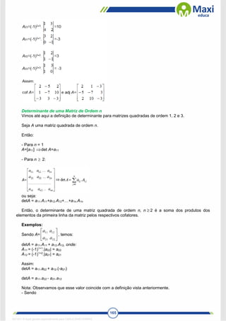 165
Determinante de uma Matriz de Ordem n
Vimos até aqui a definição de determinante para matrizes quadradas de ordem 1, 2 e 3.
Seja A uma matriz quadrada de ordem n.
Então:
- Para n = 1
A=[a11] det A=a11
- Para n  2:
ou seja:
detA = a11.A11+a12.A12+…+a1n.A1n
Então, o determinante de uma matriz quadrada de ordem n, n 2 é a soma dos produtos dos
elementos da primeira linha da matriz pelos respectivos cofatores.
Exemplos:
Sendo A= 





22
21
12
11
a
a
a
a
, temos:
detA = a11.A11 + a12.A12, onde:
A11 = (-1)1+1
.|a22| = a22
A12 = (-1)1+2
.|a21| = a21
Assim:
detA = a11.a22 + a12.(-a21)
detA = a11.a22 - a21.a12
Nota: Observamos que esse valor coincide com a definição vista anteriormente.
- Sendo

1671811 E-book gerado especialmente para CARLA DIAS FERRAZ
 