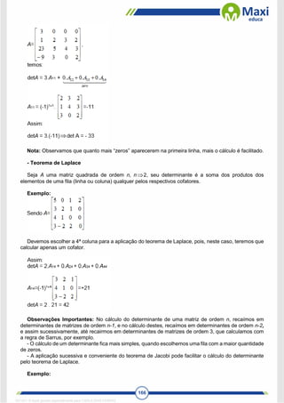 166
Nota: Observamos que quanto mais “zeros” aparecerem na primeira linha, mais o cálculo é facilitado.
- Teorema de Laplace
Seja A uma matriz quadrada de ordem n, n 2, seu determinante é a soma dos produtos dos
elementos de uma fila (linha ou coluna) qualquer pelos respectivos cofatores.
Exemplo:
Devemos escolher a 4ª coluna para a aplicação do teorema de Laplace, pois, neste caso, teremos que
calcular apenas um cofator.
Observações Importantes: No cálculo do determinante de uma matriz de ordem n, recaímos em
determinantes de matrizes de ordem n-1, e no cálculo destes, recaímos em determinantes de ordem n-2,
e assim sucessivamente, até recairmos em determinantes de matrizes de ordem 3, que calculamos com
a regra de Sarrus, por exemplo.
- O cálculo de um determinante fica mais simples, quando escolhemos uma fila com a maior quantidade
de zeros.
- A aplicação sucessiva e conveniente do teorema de Jacobi pode facilitar o cálculo do determinante
pelo teorema de Laplace.
Exemplo:

1671811 E-book gerado especialmente para CARLA DIAS FERRAZ
 