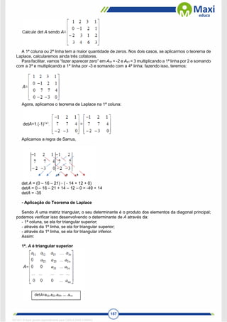 167
A 1ª coluna ou 2ª linha tem a maior quantidade de zeros. Nos dois casos, se aplicarmos o teorema de
Laplace, calcularemos ainda três cofatores.
Para facilitar, vamos “fazer aparecer zero” em A31 = -2 e A41 = 3 multiplicando a 1ª linha por 2 e somando
com a 3ª e multiplicando a 1ª linha por -3 e somando com a 4ª linha; fazendo isso, teremos:
Agora, aplicamos o teorema de Laplace na 1ª coluna:
Aplicamos a regra de Sarrus,
det A = (0 – 16 – 21) - ( - 14 + 12 + 0)
detA = 0 – 16 – 21 + 14 – 12 – 0 = -49 + 14
detA = -35
- Aplicação do Teorema de Laplace
Sendo A uma matriz triangular, o seu determinante é o produto dos elementos da diagonal principal;
podemos verificar isso desenvolvendo o determinante de A através da:
- 1ª coluna, se ela for triangular superior;
- através da 1ª linha, se ela for triangular superior;
- através da 1ª linha, se ela for triangular inferior.
Assim:
1ª. A é triangular superior
1671811 E-book gerado especialmente para CARLA DIAS FERRAZ
 
