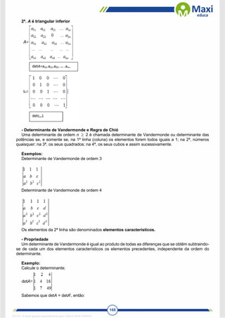168
2ª. A é triangular inferior
- Determinante de Vandermonde e Regra de Chió
Uma determinante de ordem n 2 é chamada determinante de Vandermonde ou determinante das
potências se, e somente se, na 1ª linha (coluna) os elementos forem todos iguais a 1; na 2ª, números
quaisquer; na 3ª, os seus quadrados; na 4ª, os seus cubos e assim sucessivamente.
Exemplos:
Determinante de Vandermonde de ordem 3
Determinante de Vandermonde de ordem 4
Os elementos da 2ª linha são denominados elementos característicos.
- Propriedade
Um determinante de Vandermonde é igual ao produto de todas as diferenças que se obtêm subtraindo-
se de cada um dos elementos característicos os elementos precedentes, independente da ordem do
determinante.
Exemplo:
Calcule o determinante;
Sabemos que detA = detAt
, então:

1671811 E-book gerado especialmente para CARLA DIAS FERRAZ
 