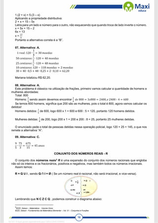 16
1.(2 + x) = 5.(3 – x)
Aplicando a propriedade distributiva:
2 + x = 15 – 5x
Letra para um lado e número para o outro, não esquecendo que quando troca de lado inverte o número.
x + 5x = 15 – 2
6x = 13
x =
13
6
Portanto a alternativa correta é a “B”.
07. Alternativa: A.
1 𝑟𝑒𝑎𝑙: 120 ∙
1
4
= 30 𝑚𝑜𝑒𝑑𝑎𝑠
50 𝑐𝑒𝑛𝑡𝑎𝑣𝑜𝑠:
1
3
∙ 120 = 40 𝑚𝑜𝑒𝑑𝑎𝑠
25 𝑐𝑒𝑛𝑡𝑎𝑣𝑜𝑠:
2
5
∙ 120 = 48 𝑚𝑜𝑒𝑑𝑎𝑠
10 𝑐𝑒𝑛𝑡𝑎𝑣𝑜𝑠: 120 − 118 𝑚𝑜𝑒𝑑𝑎𝑠 = 2 𝑚𝑜𝑒𝑑𝑎𝑠
30 + 40 ∙ 0,5 + 48 ∙ 0,25 + 2 ∙ 0,10 = 62,20
Mariana totalizou R$ 62,20.
08. Alternativa: A.
Este problema é clássico na utilização de frações, primeiro vamos calcular a quantidade de homens e
mulheres abordadas:
Total: 800
Homens:
3
4
sendo assim devemos encontrar
3
4
𝑑𝑒 800 = 3𝑥800 = 2400, 𝑒 2400 ∶ 4 = 600
Se temos 600 homens, significa que 200 são as mulheres, pois o total é 800, agora vamos calcular os
detidos!
Homens detidos:
1
5
de 600, logo 600 x 1 = 600 e 600 : 5 = 120, portanto 120 homens detidos.
Mulheres detidas:
1
8
de 200, logo 200 x 1 = 200 e 200 : 8 = 25, portanto 25 mulheres detidas.
O enunciado pede o total de pessoas detidas nessa operação policial, logo 120 + 25 = 145, o que nos
remete a alternativa “A”.
09. Alternativa: C.
9
5
∙
75
3
=
675
15
= 45 𝑎𝑛𝑜𝑠
CONJUNTO DOS NÚMEROS REAIS - R
O conjunto dos números reais3
R é uma expansão do conjunto dos números racionais que engloba
não só os inteiros e os fracionários, positivos e negativos, mas também todos os números irracionais.
Assim temos:
R = Q U I , sendo Q ∩ I = Ø ( Se um número real é racional, não será irracional, e vice-versa).
Lembrando que N Ϲ Z Ϲ Q , podemos construir o diagrama abaixo:
3
IEZZI, Gelson – Matemática - Volume Único
IEZZI, Gelson - Fundamentos da Matemática Elementar – Vol. 01 – Conjuntos e Funções
1671811 E-book gerado especialmente para CARLA DIAS FERRAZ
 