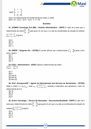 169
Que é um determinante de Vandermonde de ordem 3, então:
detA = (4 – 2).(7 – 2).(7 – 4)=2 . 5 . 3 = 30
Questões
01. (COBRA Tecnologia S-A (BB) - Analista Administrativo - ESPP) O valor de b para que o
determinante da matriz [
𝑥
𝑏
2
2 𝑦
] seja igual a 8, em que x e y são as coordenadas da solução do sistema
{
𝑥 + 2𝑦 = 7
2𝑥 + 𝑦 = 8
, é igual a:
(A) 2.
(B) –2.
(C) 4.
(D) –1.
02. (PM/SP – Sargento Cfs – CETRO) É correto afirmar que o determinante |
1 𝑥
−2 4
|é igual a zero
para x igual a
(A) 1.
(B) 2.
(C) -2.
(D) -1.
03. (CGU – Administrativa – ESAF) Calcule o determinante da matriz:
(
𝑐𝑜𝑠 𝑥 𝑠𝑒𝑛 𝑥
𝑠𝑒𝑛 𝑥 cos 𝑥
)
(A) 1
(B) 0
(C) cos 2x
(D) sen 2x
(E) sen x/2
04. (Pref. Araraquara/SP – Agente da Administração dos Serviços de Saneamento – CETRO)
Dada a matriz 𝐴 = (𝑎𝑖𝑗)3𝑥3
, onde 𝑎𝑖𝑗 = {
2, 𝑠𝑒 𝑖 > 𝑗
−1, 𝑠𝑒 𝑖 ≤ 𝑗
, assinale a alternativa que apresenta o valor do
determinante de A é
(A) -9.
(B) -8.
(C) 0.
(D) 4.
05. (Cobra Tecnologia – Técnico De Operações – Documentos/Qualidade - ESPP) O valor de b
para que o determinante da matriz [
𝑥
𝑏
2
2 𝑦
] seja igual a 8, em que x e y são as coordenadas da solução do
sistema {
𝑥 + 2𝑦 = 7
2𝑥 + 𝑦 = 8
é igual a:
(A) 2.
(B) -2.
(C) 4.
(C) -1.
1671811 E-book gerado especialmente para CARLA DIAS FERRAZ
 