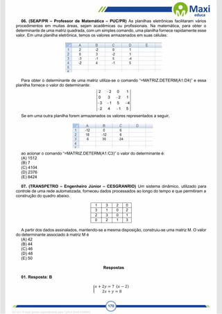 170
06. (SEAP/PR – Professor de Matemática – PUC/PR) As planilhas eletrônicas facilitaram vários
procedimentos em muitas áreas, sejam acadêmicas ou profissionais. Na matemática, para obter o
determinante de uma matriz quadrada, com um simples comando, uma planilha fornece rapidamente esse
valor. Em uma planilha eletrônica, temos os valores armazenados em suas células:
Para obter o determinante de uma matriz utiliza-se o comando “=MATRIZ.DETERM(A1:D4)” e essa
planilha fornece o valor do determinante:
Se em uma outra planilha forem armazenados os valores representados a seguir,
ao acionar o comando “=MATRIZ.DETERM(A1:C3)” o valor do determinante é:
(A) 1512
(B) 7
(C) 4104
(D) 2376
(E) 8424
07. (TRANSPETRO – Engenheiro Júnior – CESGRANRIO) Um sistema dinâmico, utilizado para
controle de uma rede automatizada, forneceu dados processados ao longo do tempo e que permitiram a
construção do quadro abaixo.
1 3 2 0
3 1 0 2
2 3 0 1
0 2 1 3
A partir dos dados assinalados, mantendo-se a mesma disposição, construiu-se uma matriz M. O valor
do determinante associado à matriz M é
(A) 42
(B) 44
(C) 46
(D) 48
(E) 50
Respostas
01. Resposta: B
{
𝑥 + 2𝑦 = 7 (𝑥 − 2)
2𝑥 + 𝑦 = 8
1671811 E-book gerado especialmente para CARLA DIAS FERRAZ
 