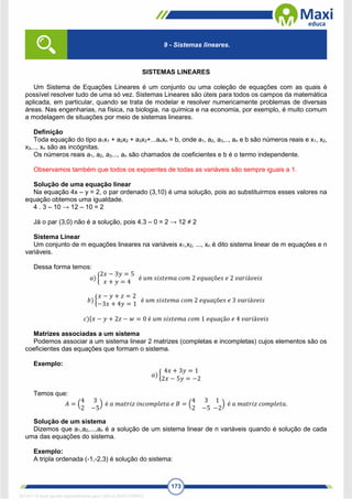 173
SISTEMAS LINEARES
Um Sistema de Equações Lineares é um conjunto ou uma coleção de equações com as quais é
possível resolver tudo de uma só vez. Sistemas Lineares são úteis para todos os campos da matemática
aplicada, em particular, quando se trata de modelar e resolver numericamente problemas de diversas
áreas. Nas engenharias, na física, na biologia, na química e na economia, por exemplo, é muito comum
a modelagem de situações por meio de sistemas lineares.
Definição
Toda equação do tipo a1x1 + a2x2 + a3x3+...anxn = b, onde a1, a2, a3,.., an e b são números reais e x1, x2,
x3,.., xn são as incógnitas.
Os números reais a1, a2, a3..., an são chamados de coeficientes e b é o termo independente.
Observamos também que todos os expoentes de todas as variáveis são sempre iguais a 1.
Solução de uma equação linear
Na equação 4x – y = 2, o par ordenado (3,10) é uma solução, pois ao substituirmos esses valores na
equação obtemos uma igualdade.
4 . 3 – 10 → 12 – 10 = 2
Já o par (3,0) não é a solução, pois 4.3 – 0 = 2 → 12 ≠ 2
Sistema Linear
Um conjunto de m equações lineares na variáveis x1,x2, ..., xn é dito sistema linear de m equações e n
variáveis.
Dessa forma temos:
𝑎) {
2𝑥 − 3𝑦 = 5
𝑥 + 𝑦 = 4
é 𝑢𝑚 𝑠𝑖𝑠𝑡𝑒𝑚𝑎 𝑐𝑜𝑚 2 𝑒𝑞𝑢𝑎çõ𝑒𝑠 𝑒 2 𝑣𝑎𝑟𝑖á𝑣𝑒𝑖𝑠
𝑏) {
𝑥 − 𝑦 + 𝑧 = 2
−3𝑥 + 4𝑦 = 1
é 𝑢𝑚 𝑠𝑖𝑠𝑡𝑒𝑚𝑎 𝑐𝑜𝑚 2 𝑒𝑞𝑢𝑎çõ𝑒𝑠 𝑒 3 𝑣𝑎𝑟𝑖á𝑣𝑒𝑖𝑠
𝑐){𝑥 − 𝑦 + 2𝑧 − 𝑤 = 0 é 𝑢𝑚 𝑠𝑖𝑠𝑡𝑒𝑚𝑎 𝑐𝑜𝑚 1 𝑒𝑞𝑢𝑎çã𝑜 𝑒 4 𝑣𝑎𝑟𝑖á𝑣𝑒𝑖𝑠
Matrizes associadas a um sistema
Podemos associar a um sistema linear 2 matrizes (completas e incompletas) cujos elementos são os
coeficientes das equações que formam o sistema.
Exemplo:
𝑎) {
4𝑥 + 3𝑦 = 1
2𝑥 − 5𝑦 = −2
Temos que:
𝐴 = (
4 3
2 −5
) é 𝑎 𝑚𝑎𝑡𝑟𝑖𝑧 𝑖𝑛𝑐𝑜𝑚𝑝𝑙𝑒𝑡𝑎 𝑒 𝐵 = (
4 3
2 −5
1
−2
) é 𝑎 𝑚𝑎𝑡𝑟𝑖𝑧 𝑐𝑜𝑚𝑝𝑙𝑒𝑡𝑎.
Solução de um sistema
Dizemos que a1,a2,...,an é a solução de um sistema linear de n variáveis quando é solução de cada
uma das equações do sistema.
Exemplo:
A tripla ordenada (-1,-2,3) é solução do sistema:
9 - Sistemas lineares.
1671811 E-book gerado especialmente para CARLA DIAS FERRAZ
 