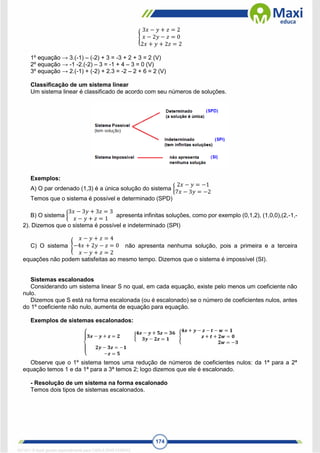 174
{
3𝑥 − 𝑦 + 𝑧 = 2
𝑥 − 2𝑦 − 𝑧 = 0
2𝑥 + 𝑦 + 2𝑧 = 2
1º equação → 3.(-1) – (-2) + 3 = -3 + 2 + 3 = 2 (V)
2º equação → -1 -2.(-2) – 3 = -1 + 4 – 3 = 0 (V)
3º equação → 2.(-1) + (-2) + 2.3 = -2 – 2 + 6 = 2 (V)
Classificação de um sistema linear
Um sistema linear é classificado de acordo com seu números de soluções.
Exemplos:
A) O par ordenado (1,3) é a única solução do sistema {
2𝑥 − 𝑦 = −1
7𝑥 − 3𝑦 = −2
Temos que o sistema é possível e determinado (SPD)
B) O sistema {
3𝑥 − 3𝑦 + 3𝑧 = 3
𝑥 − 𝑦 + 𝑧 = 1
apresenta infinitas soluções, como por exemplo (0,1,2), (1,0,0),(2,-1,-
2). Dizemos que o sistema é possível e indeterminado (SPI)
C) O sistema {
𝑥 − 𝑦 + 𝑧 = 4
−4𝑥 + 2𝑦 − 𝑧 = 0
𝑥 − 𝑦 + 𝑧 = 2
não apresenta nenhuma solução, pois a primeira e a terceira
equações não podem satisfeitas ao mesmo tempo. Dizemos que o sistema é impossível (SI).
Sistemas escalonados
Considerando um sistema linear S no qual, em cada equação, existe pelo menos um coeficiente não
nulo.
Dizemos que S está na forma escalonada (ou é escalonado) se o número de coeficientes nulos, antes
do 1º coeficiente não nulo, aumenta de equação para equação.
Exemplos de sistemas escalonados:
Observe que o 1º sistema temos uma redução de números de coeficientes nulos: da 1ª para a 2ª
equação temos 1 e da 1ª para a 3ª temos 2; logo dizemos que ele é escalonado.
- Resolução de um sistema na forma escalonado
Temos dois tipos de sistemas escalonados.
1671811 E-book gerado especialmente para CARLA DIAS FERRAZ
 