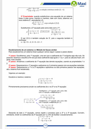 176
𝑆′ {
3𝑥 − 3𝑦 = 12
6𝑥 + 9𝑦 = 9
, 𝑎 𝑠𝑜𝑙𝑢çã𝑜 𝑐𝑜𝑛𝑡𝑖𝑛𝑢𝑎 𝑠𝑒𝑛𝑑𝑜 (3, −1)
2ª Propriedade: quando substituímos uma equação de um sistema
linear S pela soma, membro a membro, dele com outra, obtemos um
novo sistema S’, equivalente a S.
𝑆 {
−𝑥 + 𝑦 = −2
2𝑥 − 3𝑦 = 1
, 𝑐𝑢𝑗𝑎 𝑠𝑜𝑙𝑢çã𝑜 é (5,3)
Substituindo a 2ª equação pela soma dela com a 1ª:
𝑆′ {
−𝑥 + 𝑦 = −2
2𝑥 − 3𝑦 = 1
(2ª 𝑒𝑞.)+(1ª 𝑒𝑞.)
←
−𝑥 + 𝑦 = −2
2𝑥 − 3𝑦 = 1
𝑥 − 2𝑦 = −1
(+)
O par (5,3) é também solução de S’, pois a segunda também é
verificada:
x – 2y = 5 – 2. 3 = 5 – 6 = -1
Escalonamento de um sistema e o Método de Gauss-Jordan
Para escalonarmos um sistema linear qualquer vamos seguir o passo a passo abaixo:
1º passo: Escolhemos, para 1º equação, uma em que o coeficiente da 1ª incógnita seja não nulo. Se
possível, fazemos a escolha a fim de que esse coeficiente seja igual a -1 ou 1, pois os cálculos ficam, em
geral, mais simples.
2º passo: Anulamos o coeficiente da 1ª equação das demais equações, usando as propriedades 1 e
2.
3º passo: Desprezamos a 1ª equação e aplicamos os 2 primeiros passos com as equações restantes.
4º passo: Desprezamos a 1ª e a 2ª equações e aplicamos os dois primeiros passos nas equações,
até o sistema ficar escalonado.
Vejamos um exemplo:
Escalone e resolva o sistema:
{
−𝑥 + 𝑦 − 2𝑧 = −9
2𝑥 + 𝑦 + 𝑧 = 6
−2𝑥 − 2𝑦 + 𝑧 = 1
Primeiramente precisamos anular os coeficientes de x na 2ª e na 3ª equação:
Deixando de lado a 1ª equação, vamos repetir o processo para a 2ª e a 3ª equação. Convém,
entretanto, dividir os coeficientes da 2ª equação por 3, a fim de facilitar o escalonamento:
{
−𝑥 + 𝑦 − 2𝑧 = −9
𝑦 − 𝑧 = −4
−4𝑦 + 5𝑧 = 19
1671811 E-book gerado especialmente para CARLA DIAS FERRAZ
 