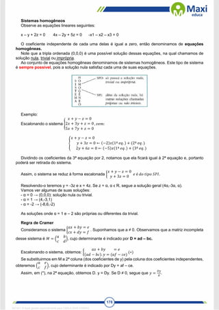 178
Sistemas homogêneos
Observe as equações lineares seguintes:
x – y + 2z = 0 4x – 2y + 5z = 0 -x1 – x2 – x3 = 0
O coeficiente independente de cada uma delas é igual a zero, então denominamos de equações
homogêneas.
Note que a tripla ordenada (0,0,0) é uma possível solução dessas equações, na qual chamamos de
solução nula, trivial ou imprópria.
Ao conjunto de equações homogêneas denominamos de sistemas homogêneos. Este tipo de sistema
é sempre possível, pois a solução nula satisfaz cada uma de suas equações.
Exemplo:
Escalonando o sistema {
𝑥 + 𝑦 − 𝑧 = 0
2𝑥 + 3𝑦 + 𝑧 = 0
5𝑥 + 7𝑦 + 𝑧 = 0
, 𝑣𝑒𝑚:
{
𝑥 + 𝑦 − 𝑧 = 0
𝑦 + 3𝑧 = 0 ← (−2)𝑥(1ª 𝑒𝑞. ) + (2ª 𝑒𝑞. )
2𝑦 + 6𝑧 = 0 ← (−5)𝑥(1ª 𝑒𝑞. ) + (3ª 𝑒𝑞. )
Dividindo os coeficientes da 3ª equação por 2, notamos que ela ficará igual à 2ª equação e, portanto
poderá ser retirada do sistema.
Assim, o sistema se reduz à forma escalonada {
𝑥 + 𝑦 − 𝑧 = 0
𝑦 + 3𝑧 = 0
𝑒 é 𝑑𝑜 𝑡𝑖𝑝𝑜 𝑆𝑃𝐼.
Resolvendo-o teremos y = -3z e x = 4z. Se z = α, α ϵ R, segue a solução geral (4α,-3α, α).
Vamos ver algumas de suas soluções:
- α = 0 → (0,0,0): solução nula ou trivial.
- α = 1 → (4,-3,1)
- α = -2 → (-8,6,-2)
As soluções onde α = 1 e – 2 são próprias ou diferentes da trivial.
Regra de Cramer
Consideramos o sistema {
𝑎𝑥 + 𝑏𝑦 = 𝑒
𝑐𝑥 + 𝑑𝑦 = 𝑓
. Suponhamos que a ≠ 0. Observamos que a matriz incompleta
desse sistema é 𝑀 = (
𝑎 𝑏
𝑐 𝑑
), cujo determinante é indicado por D = ad – bc.
Escalonando o sistema, obtemos: {
𝑎𝑥 + 𝑏𝑦 = 𝑒
(𝑎𝑑 − 𝑏𝑐). 𝑦 = (𝑎𝑓 − 𝑐𝑒)
(∗)
Se substituirmos em M a 2ª coluna (dos coeficientes de y) pela coluna dos coeficientes independentes,
obteremos (
𝑎 𝑒
𝑐 𝑓), cujo determinante é indicado por Dy = af – ce.
Assim, em (*), na 2ª equação, obtemos D. y = Dy. Se D ≠ 0, segue que 𝑦 =
𝐷𝑦
𝐷
.
1671811 E-book gerado especialmente para CARLA DIAS FERRAZ
 