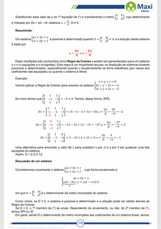 179
Substituindo esse valor de y na 1ª equação de (*) e considerando a matriz (
𝑒 𝑏
𝑓 𝑑
), cujo determinante
é indicado por Dx = ed – bf, obtemos 𝑥 =
𝐷𝑥
𝐷
, D ≠ 0.
Resumindo:
Um sistema {
𝑎𝑥 + 𝑏𝑦 = 𝑒
𝑐𝑥 + 𝑑𝑦 = 𝑓
é possível e determinado quando 𝐷 = |
𝑎 𝑏
𝑐 𝑑
| ≠ 0, e a solução desse sistema
é dada por:
𝒙 =
𝑫𝒙
𝑫
𝒆 𝒚 =
𝑫𝒚
𝑫
Estes resultados são conhecidos como Regra de Cramer e podem ser generalizados para um sistema
n x n (n equações e n incógnitas). Esta regra é um importante recurso na resolução de sistemas lineares
possíveis e determinados, especialmente quando o escalonamento se torna trabalhoso (por causa dos
coeficientes das equações) ou quando o sistema é literal.
Exemplo:
Vamos aplicar a Regra de Cramer para resolver os sistema {
𝑥 + 𝑦 + 𝑧 = 0
4𝑥 − 𝑦 − 5𝑧 = −6
2𝑥 + 𝑦 + 2𝑧 = −3
De início temos que |
1 1 1
4 −1 −5
2 1 2
| = −9 ≠ 0. Temos, dessa forma, SPD.
𝐷𝑥 = |
0 1 1
−6 −1 −5
−3 1 2
| = 15 − 6 − 3 + 12 = 18; 𝑥 =
𝐷𝑥
𝐷
=
18
−9
= −2
𝐷𝑦 = |
1 0 1
4 −6 −5
2 −3 2
| = −12 − 12 + 12 − 15 = −27;𝑦 =
𝐷𝑦
𝐷
=
−27
−9
= 3
𝐷𝑧 = |
1 1 0
4 −1 −6
2 1 −3
| = 3 − 12 + 6 + 12 = 9; 𝑧 =
𝐷𝑧
𝐷
=
9
−9
= −1
Uma alternativa para encontrar o valor de z seria substituir x por -2 e y por 3 em qualquer uma das
equações do sistema.
Assim, S = {(-2,3-1)}.
Discussão de um sistema
Consideremos novamente o sistema {
𝑎𝑥 + 𝑏𝑦 = 𝑒
𝑐𝑥 + 𝑑𝑦 = 𝑓
, cuja forma escalonada é:
{
𝑎𝑥 + 𝑏𝑦 = 𝑒
(𝑎𝑑 − 𝑏𝑐)
⏟
𝐷
. 𝑦 = (𝑎𝑓 − 𝑐𝑒)(∗)
em que 𝐷 = |
𝑎 𝑏
𝑐 𝑑
| é o determinante da matriz incompleta do sistema.
Como vimos, se D ≠ 0, o sistema é possível e determinado e a solução pode ser obtida através da
Regra de Cramer.
Se D = 0, o 1º membro de (*) se anula. Dependendo do anulamento, ou não, do 2º membro de (*),
temos SPI ou SI.
Em geral, sendo D o determinante da matriz incompleta dos coeficientes de um sistema linear, temos:
1671811 E-book gerado especialmente para CARLA DIAS FERRAZ
 