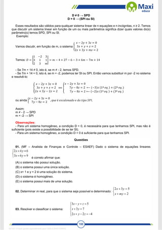 180
D ≠ 0 → SPD
D = 0 → (SPI ou SI)
Esses resultados são válidos para qualquer sistema linear de n equações e n incógnitas, n ≥ 2. Temos
que discutir um sistema linear em função de um ou mais parâmetros significa dizer quais valores do(s)
parâmetro(s) temos SPD, SPI ou SI.
Exemplo:
Vamos discutir, em função de m, o sistema {
𝑥 − 2𝑦 + 3𝑧 = 0
3𝑥 + 𝑦 + 𝑧 = 2
2𝑥 + 3𝑦 + 𝑚𝑧 = 2
Temos: 𝐷 = |
1 −2 3
3 1 1
2 3 𝑚
| = 𝑚 − 4 + 27 − 6 − 3 + 6𝑚 − 7𝑚 + 14
- Se 7m + 14 ≠ 0, isto é, se m ≠ - 2, temos SPD.
- Se 7m + 14 = 0, isto é, se m = -2, podemos ter SI ou SPI. Então vamos substituir m por -2 no sistema
e resolvê-lo:
{
𝑥 − 2𝑦 + 3𝑧 = 0
3𝑥 + 𝑦 + 𝑧 = 2
2𝑥 + 3𝑦 − 2𝑧 = 2
⟺ {
𝑥 − 2𝑦 + 3𝑧 = 0
7𝑦 − 8𝑧 = 2 ⟵ (−3)𝑥 (1ª 𝑒𝑞. ) + (2ª 𝑒𝑞. )
7𝑦 − 8𝑧 = 2 ⟵ (−2)𝑥 (1ª 𝑒𝑞. ) + (3ª 𝑒𝑞. )
ou ainda {
𝑥 − 2𝑦 + 3𝑧 = 0
7𝑦 − 8𝑧 = 2
, 𝑞𝑢𝑒 é 𝑒𝑠𝑐𝑎𝑙𝑜𝑛𝑎𝑑𝑜 𝑒 𝑑𝑜 𝑡𝑖𝑝𝑜 𝑆𝑃𝐼.
Assim:
m ≠ - 2 → SPD
m = -2 → SPI
Observações:
- Para um sistema homogêneo, a condição D = 0, é necessária para que tenhamos SPI, mas não é
suficiente (pois existe a possibilidade de se ter SI).
- Para um sistema homogêneo, a condição D = 0 é suficiente para que tenhamos SPI.
Questões
01. (MF – Analista de Finanças e Controle – ESAEF) Dado o sistema de equações lineares
é correto afirmar que:
(A) o sistema não possui solução.
(B) o sistema possui uma única solução.
(C) x= 1 e y = 2 é uma solução do sistema.
(D) o sistema é homogêneo.
(E) o sistema possui mais de uma solução.
02. Determinar m real, para que o sistema seja possível e determinado:







2
5
3
2
my
x
y
x
03. Resolver e classificar o sistema:














4
2
2
7
3
5
3
z
y
x
y
x
z
y
x
1671811 E-book gerado especialmente para CARLA DIAS FERRAZ
 
