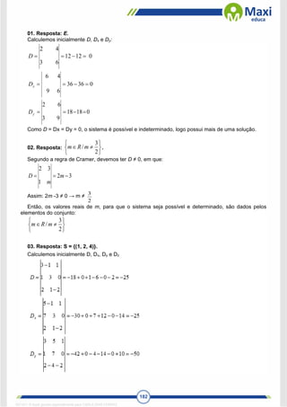 182
01. Resposta: E.
Calculemos inicialmente D, Dx e Dy:
0
12
12
6
3
4
2




D
0
36
36
6
9
4
6




x
D
0
18
18
9
3
6
2




y
D
Como D = Dx = Dy = 0, o sistema é possível e indeterminado, logo possui mais de uma solução.
02. Resposta:








2
3
/m
R
m .
Segundo a regra de Cramer, devemos ter D ≠ 0, em que:
3
2
1
3
2


 m
m
D
Assim: 2m -3 ≠ 0 → m ≠
2
3
Então, os valores reais de m, para que o sistema seja possível e determinado, são dados pelos
elementos do conjunto:








2
3
/m
R
m
03. Resposta: S = {(1, 2, 4)}.
Calculemos inicialmente D, Dx, Dy e Dz
1671811 E-book gerado especialmente para CARLA DIAS FERRAZ
 