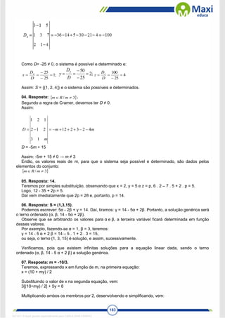 183
Como D= -25 ≠ 0, o sistema é possível e determinado e:
;
1
25
25





D
D
x x ;
2
25
50





D
D
y
y
4
25
100




D
D
z z
Assim: S = {(1, 2, 4)} e o sistema são possíveis e determinados.
04. Resposta:  
3
/ 
 m
R
m .
Segundo a regra de Cramer, devemos ter D ≠ 0.
Assim:
m
m
m
D 4
2
3
2
12
1
3
2
1
2
1
2
1









D = -5m + 15
Assim: -5m + 15 ≠ 0 → m ≠ 3
Então, os valores reais de m, para que o sistema seja possível e determinado, são dados pelos
elementos do conjunto:
 
3
/ 
 m
R
m
05. Resposta: 14.
Teremos por simples substituição, observando que x = 2, y = 5 e z = p, 6 . 2 – 7 . 5 + 2 . p = 5.
Logo, 12 - 35 + 2p = 5.
Daí vem imediatamente que 2p = 28 e, portanto, p = 14.
06. Resposta: S = (1,3,15).
Podemos escrever: 5α - 2β + γ = 14. Daí, tiramos: γ = 14 - 5α + 2β. Portanto, a solução genérica será
o terno ordenado (α, β, 14 - 5α + 2β).
Observe que se arbitrando os valores para α e β, a terceira variável ficará determinada em função
desses valores.
Por exemplo, fazendo-se α = 1, β = 3, teremos:
γ = 14 - 5 α + 2 β = 14 – 5 . 1 + 2 . 3 = 15,
ou seja, o terno (1, 3, 15) é solução, e assim, sucessivamente.
Verificamos, pois que existem infinitas soluções para a equação linear dada, sendo o terno
ordenado (α, β, 14 - 5 α + 2 β) a solução genérica.
07. Resposta: m = -10/3.
Teremos, expressando x em função de m, na primeira equação:
x = (10 + my) / 2
Substituindo o valor de x na segunda equação, vem:
3[(10+my) / 2] + 5y = 8
Multiplicando ambos os membros por 2, desenvolvendo e simplificando, vem:
1671811 E-book gerado especialmente para CARLA DIAS FERRAZ
 