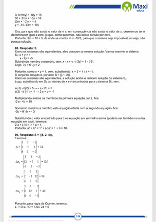 184
3(10+my) + 10y = 16
30 + 3my + 10y = 16
(3m + 10)y = -14
y = -14 / (3m + 10)
Ora, para que não exista o valor de y e, em consequência não exista o valor de x, deveremos ter o
denominador igual a zero, já que, como sabemos, não existe divisão por zero.
Portanto, 3m + 10 = 0, de onde se conclui m = -10/3, para que o sistema seja impossível, ou seja, não
possua solução.
08. Resposta: E.
Como os sistemas são equivalentes, eles possuem a mesma solução. Vamos resolver o sistema:
S1: x + y = 1
x - 2y = -5
Subtraindo membro a membro, vem: x - x + y - (-2y) = 1 - (-5).
Logo, 3y = 6  y = 2.
Portanto, como x + y = 1, vem, substituindo: x + 2 = 1  x = -1.
O conjunto solução é, portanto S = {(-1, 2)}.
Como os sistemas são equivalentes, a solução acima é também solução do sistema S2.
Logo, substituindo em S2 os valores de x e y encontrados para o sistema S1, vem:
a(-1) - b(2) = 5 → - a - 2b = 5
a(2) - b (-1) = -1 → 2 a + b = -1
Multiplicando ambos os membros da primeira equação por 2, fica:
-2 a - 4b = 10
Somando membro a membro esta equação obtida com a segunda equação, fica:
-3b = 9  b = - 3
Substituindo o valor encontrado para b na equação em vermelho acima (poderia ser também na outra
equação em azul), teremos:
2 a + (-3) = -1  a = 1.
Portanto, a2
+ b2
= 12
+ (-3)2
= 1 + 9 = 10.
09. Resposta: S = {(5, 2, 4)}.
Teremos:
Portanto, pela regra de Cramer, teremos:
x1 = D x1 / D = 120 / 24 = 5
1671811 E-book gerado especialmente para CARLA DIAS FERRAZ
 