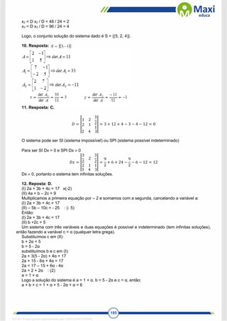 185
x2 = D x2 / D = 48 / 24 = 2
x3 = D x3 / D = 96 / 24 = 4
Logo, o conjunto solução do sistema dado é S = {(5, 2, 4)}.
10. Resposta:  
 
1
3 
 ,
S
11. Resposta: C.
𝐷 = |
1 2
2 1
3
2
1
2 4 3
| = 3 + 12 + 4 − 3 − 4 − 12 = 0
O sistema pode ser SI (sistema impossível) ou SPI (sistema possível indeterminado)
Para ser SI Dx = 0 e SPI Dx  0
𝐷𝑥 = |
3
2
2
2 1
3
2
1
3 4 3
| =
9
2
+ 6 + 24 −
9
2
− 6 − 12 = 12
Dx  0, portanto o sistema tem infinitas soluções.
12. Reposta: D.
(I) 2a + 3b + 4c = 17 x(-2)
(II) 4a + b – 2c = 9
Multiplicamos a primeira equação por – 2 e somamos com a segunda, cancelando a variável a:
(I) 2a + 3b + 4c = 17
(II) – 5b – 10c = - 25 : (- 5)
Então:
(I) 2a + 3b + 4c = 17
(II) b +2c = 5
Um sistema com três variáveis e duas equações é possível e indeterminado (tem infinitas soluções),
então fazendo a variável c = α (qualquer letra grega).
Substituímos c em (II):
b + 2α = 5
b = 5 - 2α
substituímos b e c em (I):
2a + 3(5 - 2α) + 4α = 17
2a + 15 - 6α + 4α = 17
2a = 17 – 15 + 6α - 4α
2a = 2 + 2α : (2)
a = 1 + α
Logo a solução do sistema é a = 1 + α. b = 5 - 2α e c = α, então:
a + b + c = 1 + α + 5 - 2α + α = 6
1671811 E-book gerado especialmente para CARLA DIAS FERRAZ
 