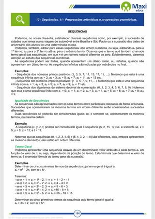 186
SEQUÊNCIAS
Podemos, no nosso dia-a-dia, estabelecer diversas sequências como, por exemplo, a sucessão de
cidades que temos numa viagem de automóvel entre Brasília e São Paulo ou a sucessão das datas de
aniversário dos alunos de uma determinada escola.
Podemos, também, adotar para essas sequências uma ordem numérica, ou seja, adotando a1 para o
1º termo, a2 para o 2º termo até an para o n-ésimo termo. Dizemos que o termo an é também chamado
termo geral das sequências, em que n é um número natural diferente de zero. Evidentemente, daremos
atenção ao estudo das sequências numéricas.
As sequências podem ser finitas, quando apresentam um último termo, ou, infinitas, quando não
apresentam um último termo. As sequências infinitas são indicadas por reticências no final.
Exemplos:
- Sequência dos números primos positivos: (2, 3, 5, 7, 11, 13, 17, 19, ...). Notemos que esta é uma
sequência infinita com a1 = 2; a2 = 3; a3 = 5; a4 = 7; a5 = 11; a6 = 13 etc.
- Sequência dos números ímpares positivos: (1, 3, 5, 7, 9, 11, ...). Notemos que esta é uma sequência
infinita com a1 = 1; a2 = 3; a3 = 5; a4 = 7; a5 = 9; a6 = 11 etc.
- Sequência dos algarismos do sistema decimal de numeração: (0, 1, 2, 3, 4, 5, 6, 7, 8, 9). Notemos
que esta é uma sequência finita com a1 = 0; a2 = 1; a3 = 2; a4 = 3; a5 = 4; a6 = 5; a7 = 6; a8 = 7; a9 = 8; a10
= 9.
Igualdade de Sequências
As sequências são apresentadas com os seus termos entre parênteses colocados de forma ordenada.
Sucessões que apresentarem os mesmos termos em ordem diferente serão consideradas sucessões
diferentes.
Duas sequências só poderão ser consideradas iguais se, e somente se, apresentarem os mesmos
termos, na mesma ordem.
Exemplo
A sequência (x, y, z, t) poderá ser considerada igual à sequência (5, 8, 15, 17) se, e somente se, x =
5; y = 8; z = 15; e t = 17.
Notemos que as sequências (0, 1, 2, 3, 4, 5) e (5, 4, 3, 2, 1, 0) são diferentes, pois, embora apresentem
os mesmos elementos, eles estão em ordem diferente.
Termo Geral
Podemos apresentar uma sequência através de um determinado valor atribuído a cada termo an em
função do valor de n, ou seja, dependendo da posição do termo. Esta fórmula que determina o valor do
termo an é chamada fórmula do termo geral da sucessão.
Exemplos
Determinar os cincos primeiros termos da sequência cujo termo geral é igual a:
an = n2
– 2n, com n ∈ N*.
Teremos:
- se n = 1 ⇒ a1 = 12
– 2. 1 ⇒ a1 = 1 – 2 = - 1
- se n = 2 ⇒ a2 = 22
– 2. 2 ⇒ a2 = 4 – 4 = 0
- se n = 3 ⇒ a3 = 32
– 2. 3 ⇒ a3 = 9 – 6 = 3
- se n = 4 ⇒ a4 = 42
– 4. 2 ⇒ a4 =16 – 8 = 8
- se n = 5 ⇒ a5 = 52
– 5. 2 ⇒ a5 = 25 – 10 = 15
Determinar os cinco primeiros termos da sequência cujo termo geral é igual a:
an = 3n + 2, com n ∈ N*.
10 - Sequências. 11 - Progressões aritméticas e progressões geométricas.
1671811 E-book gerado especialmente para CARLA DIAS FERRAZ
 