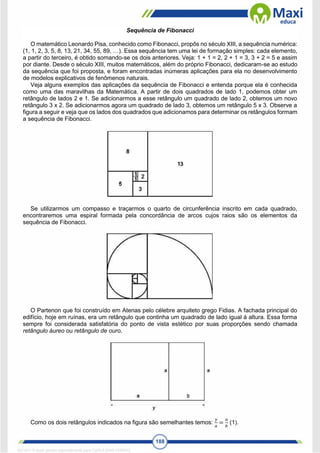 188
Sequência de Fibonacci
O matemático Leonardo Pisa, conhecido como Fibonacci, propôs no século XIII, a sequência numérica:
(1, 1, 2, 3, 5, 8, 13, 21, 34, 55, 89, …). Essa sequência tem uma lei de formação simples: cada elemento,
a partir do terceiro, é obtido somando-se os dois anteriores. Veja: 1 + 1 = 2, 2 + 1 = 3, 3 + 2 = 5 e assim
por diante. Desde o século XIII, muitos matemáticos, além do próprio Fibonacci, dedicaram-se ao estudo
da sequência que foi proposta, e foram encontradas inúmeras aplicações para ela no desenvolvimento
de modelos explicativos de fenômenos naturais.
Veja alguns exemplos das aplicações da sequência de Fibonacci e entenda porque ela é conhecida
como uma das maravilhas da Matemática. A partir de dois quadrados de lado 1, podemos obter um
retângulo de lados 2 e 1. Se adicionarmos a esse retângulo um quadrado de lado 2, obtemos um novo
retângulo 3 x 2. Se adicionarmos agora um quadrado de lado 3, obtemos um retângulo 5 x 3. Observe a
figura a seguir e veja que os lados dos quadrados que adicionamos para determinar os retângulos formam
a sequência de Fibonacci.
Se utilizarmos um compasso e traçarmos o quarto de circunferência inscrito em cada quadrado,
encontraremos uma espiral formada pela concordância de arcos cujos raios são os elementos da
sequência de Fibonacci.
O Partenon que foi construído em Atenas pelo célebre arquiteto grego Fidias. A fachada principal do
edifício, hoje em ruínas, era um retângulo que continha um quadrado de lado igual à altura. Essa forma
sempre foi considerada satisfatória do ponto de vista estético por suas proporções sendo chamada
retângulo áureo ou retângulo de ouro.
Como os dois retângulos indicados na figura são semelhantes temos:
𝑦
𝑎
=
𝑎
𝑏
(1).
1671811 E-book gerado especialmente para CARLA DIAS FERRAZ
 