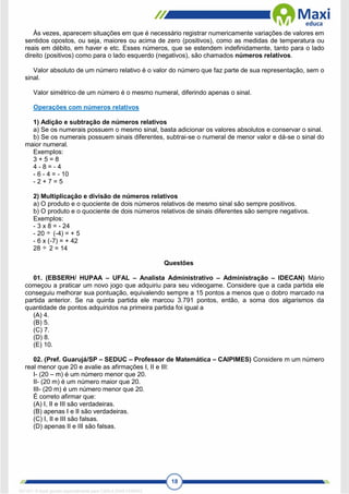 18
Às vezes, aparecem situações em que é necessário registrar numericamente variações de valores em
sentidos opostos, ou seja, maiores ou acima de zero (positivos), como as medidas de temperatura ou
reais em débito, em haver e etc. Esses números, que se estendem indefinidamente, tanto para o lado
direito (positivos) como para o lado esquerdo (negativos), são chamados números relativos.
Valor absoluto de um número relativo é o valor do número que faz parte de sua representação, sem o
sinal.
Valor simétrico de um número é o mesmo numeral, diferindo apenas o sinal.
Operações com números relativos
1) Adição e subtração de números relativos
a) Se os numerais possuem o mesmo sinal, basta adicionar os valores absolutos e conservar o sinal.
b) Se os numerais possuem sinais diferentes, subtrai-se o numeral de menor valor e dá-se o sinal do
maior numeral.
Exemplos:
3 + 5 = 8
4 - 8 = - 4
- 6 - 4 = - 10
- 2 + 7 = 5
2) Multiplicação e divisão de números relativos
a) O produto e o quociente de dois números relativos de mesmo sinal são sempre positivos.
b) O produto e o quociente de dois números relativos de sinais diferentes são sempre negativos.
Exemplos:
- 3 x 8 = - 24
- 20 (-4) = + 5
- 6 x (-7) = + 42
28 2 = 14
Questões
01. (EBSERH/ HUPAA – UFAL – Analista Administrativo – Administração – IDECAN) Mário
começou a praticar um novo jogo que adquiriu para seu videogame. Considere que a cada partida ele
conseguiu melhorar sua pontuação, equivalendo sempre a 15 pontos a menos que o dobro marcado na
partida anterior. Se na quinta partida ele marcou 3.791 pontos, então, a soma dos algarismos da
quantidade de pontos adquiridos na primeira partida foi igual a
(A) 4.
(B) 5.
(C) 7.
(D) 8.
(E) 10.
02. (Pref. Guarujá/SP – SEDUC – Professor de Matemática – CAIPIMES) Considere m um número
real menor que 20 e avalie as afirmações I, II e III:
I- (20 – m) é um número menor que 20.
II- (20 m) é um número maior que 20.
III- (20 m) é um número menor que 20.
É correto afirmar que:
(A) I, II e III são verdadeiras.
(B) apenas I e II são verdadeiras.
(C) I, II e III são falsas.
(D) apenas II e III são falsas.
1671811 E-book gerado especialmente para CARLA DIAS FERRAZ
 