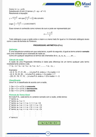 189
Como: b = y – a (2).
Substituindo (2) em (1) temos: y2
– ay – a2
= 0.
Resolvendo a equação:
𝑦 =
𝑎(1±√5
2
em que (
1−√5
2
< 0) não convém.
Logo:
𝑦
𝑎
=
(1+√5
2
= 1,61803398875
Esse número é conhecido como número de ouro e pode ser representado por:
𝜃 =
1 + √5
2
Todo retângulo e que a razão entre o maior e o menor lado for igual a 𝜃 é chamado retângulo áureo
como o caso da fachada do Partenon.
PROGRESSÃO ARITMÉTICA (P.A.)
Definição
É uma sequência numérica em que cada termo, a partir do segundo, é igual ao termo anterior somado
com uma constante que é chamada de razão (r).
Como em qualquer sequência os termos são chamados de a1, a2, a3, a4, ......., an, ....
Cálculo da razão
A razão de uma Progressão Aritmética é dada pela diferença de um termo qualquer pelo termo
imediatamente anterior a ele.
r = a2 – a1 = a3 – a2 = a4 – a3 = a5 – a4 = .......... = an – an – 1
Exemplos:
- (5, 9, 13, 17, 21, 25, ......) é uma P.A. onde a1 = 5 e razão r = 4
- (2, 9, 16, 23, 30, …) é uma P.A. onde a1 = 2 e razão r = 7
- (23, 21, 19, 17, 15, …) é uma P.A. onde a1 = 23 e razão r = - 2.
Classificação
Uma P.A. é classificada de acordo com a razão.
1- Se r > 0 ⇒ a P.A. é crescente.
2- Se r < 0 ⇒ a P.A. é decrescente.
3- Se r = 0 ⇒ a P.A. é constante.
Fórmula do Termo Geral
Em toda P.A., cada termo é o anterior somado com a razão, então temos:
1° termo: a1
2° termo: a2 = a1 + r
3° termo: a3 = a2 + r = a1 + r + r = a1 + 2r
4° termo: a4 = a3 + r = a1 + 2r + r = a1 + 3r
5° termo: a5 = a4 + r = a1 + 3r + r = a1 + 4r
6° termo: a6 = a5 + r = a1 + 4r + r = a1 + 5r
. . . . . .
. . . . . .
. . . . . .
n° termo é:
1671811 E-book gerado especialmente para CARLA DIAS FERRAZ
 