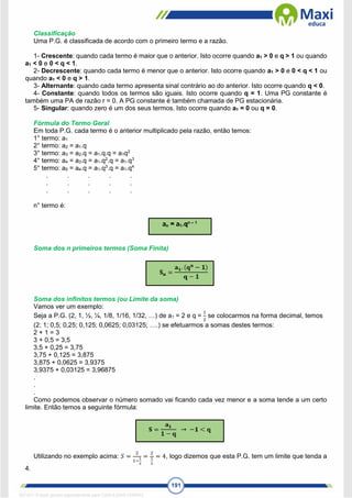 191
Classificação
Uma P.G. é classificada de acordo com o primeiro termo e a razão.
1- Crescente: quando cada termo é maior que o anterior. Isto ocorre quando a1 > 0 e q > 1 ou quando
a1 < 0 e 0 < q < 1.
2- Decrescente: quando cada termo é menor que o anterior. Isto ocorre quando a1 > 0 e 0 < q < 1 ou
quando a1 < 0 e q > 1.
3- Alternante: quando cada termo apresenta sinal contrário ao do anterior. Isto ocorre quando q < 0.
4- Constante: quando todos os termos são iguais. Isto ocorre quando q = 1. Uma PG constante é
também uma PA de razão r = 0. A PG constante é também chamada de PG estacionária.
5- Singular: quando zero é um dos seus termos. Isto ocorre quando a1 = 0 ou q = 0.
Fórmula do Termo Geral
Em toda P.G. cada termo é o anterior multiplicado pela razão, então temos:
1° termo: a1
2° termo: a2 = a1.q
3° termo: a3 = a2.q = a1.q.q = a1q2
4° termo: a4 = a3.q = a1.q2
.q = a1.q3
5° termo: a5 = a4.q = a1.q3
.q = a1.q4
. . . . .
. . . . .
. . . . .
n° termo é:
Soma dos n primeiros termos (Soma Finita)
Soma dos infinitos termos (ou Limite da soma)
Vamos ver um exemplo:
Seja a P.G. (2, 1, ½, ¼, 1/8, 1/16, 1/32, …) de a1 = 2 e q =
1
2
se colocarmos na forma decimal, temos
(2; 1; 0,5; 0,25; 0,125; 0,0625; 0,03125; ….) se efetuarmos a somas destes termos:
2 + 1 = 3
3 + 0,5 = 3,5
3,5 + 0,25 = 3,75
3,75 + 0,125 = 3,875
3,875 + 0,0625 = 3,9375
3,9375 + 0,03125 = 3,96875
.
.
.
Como podemos observar o número somado vai ficando cada vez menor e a soma tende a um certo
limite. Então temos a seguinte fórmula:
Utilizando no exemplo acima: 𝑆 =
2
1−
1
2
=
2
1
2
= 4, logo dizemos que esta P.G. tem um limite que tenda a
4.
1671811 E-book gerado especialmente para CARLA DIAS FERRAZ
 