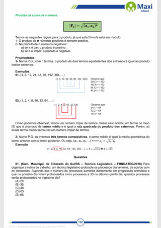 192
Produto da soma de n termos
Temos as seguintes regras para o produto, já que esta fórmula está em módulo:
1- O produto de n números positivos é sempre positivo.
2- No produto de n números negativos:
a) se n é par: o produto é positivo.
b) se n é ímpar: o produto é negativo.
Propriedades
1- Numa P.G., com n termos, o produto de dois termos equidistantes dos extremos é igual ao produto
destes extremos.
Exemplos
01. (3, 6, 12, 24, 48, 96, 192, 384, ...)
02. (1, 2, 4, 8, 16, 32, 64, …)
Como podemos observar, temos um número ímpar de termos. Neste caso sobrou um termo no meio
(8) que é chamado de termo médio e é igual a raiz quadrada do produto dos extremos. Porém, só
existe termo médio se houver um número ímpar de termos.
2- Numa P.G. se tivermos três termos consecutivos, o termo médio é igual à média geométrica do
termo anterior com o termo posterior. Ou seja, (a1, a2, a3, ...) <==> a2 = √a3. a1.
Exemplo
Questões
01. (Câm. Municipal de Eldorado do Sul/RS – Técnico Legislativo – FUNDATEC/2018) Para
organizar a rotina de trabalho, um técnico legislativo protocola os processos diariamente, de acordo com
as demandas. Supondo que o número de processos aumenta diariamente em progressão aritmética e
que no primeiro dia foram protocolados cinco processos e 33 no décimo quinto dia, quantos processos
serão protocolados no trigésimo dia?
(A) 20.
(B) 35.
(C) 48.
(D) 63.
(E) 66.
1671811 E-book gerado especialmente para CARLA DIAS FERRAZ
 