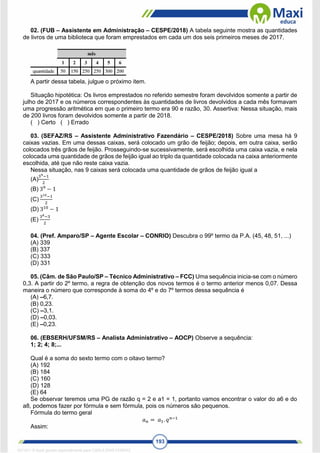 193
02. (FUB – Assistente em Administração – CESPE/2018) A tabela seguinte mostra as quantidades
de livros de uma biblioteca que foram emprestados em cada um dos seis primeiros meses de 2017.
A partir dessa tabela, julgue o próximo item.
Situação hipotética: Os livros emprestados no referido semestre foram devolvidos somente a partir de
julho de 2017 e os números correspondentes às quantidades de livros devolvidos a cada mês formavam
uma progressão aritmética em que o primeiro termo era 90 e razão, 30. Assertiva: Nessa situação, mais
de 200 livros foram devolvidos somente a partir de 2018.
( ) Certo ( ) Errado
03. (SEFAZ/RS – Assistente Administrativo Fazendário – CESPE/2018) Sobre uma mesa há 9
caixas vazias. Em uma dessas caixas, será colocado um grão de feijão; depois, em outra caixa, serão
colocados três grãos de feijão. Prosseguindo-se sucessivamente, será escolhida uma caixa vazia, e nela
colocada uma quantidade de grãos de feijão igual ao triplo da quantidade colocada na caixa anteriormente
escolhida, até que não reste caixa vazia.
Nessa situação, nas 9 caixas será colocada uma quantidade de grãos de feijão igual a
(A)
39−1
2
(B) 39
− 1
(C)
310−1
2
(D) 310
− 1
(E)
38−3
2
04. (Pref. Amparo/SP – Agente Escolar – CONRIO) Descubra o 99º termo da P.A. (45, 48, 51, ...)
(A) 339
(B) 337
(C) 333
(D) 331
05. (Câm. de São Paulo/SP – Técnico Administrativo – FCC) Uma sequência inicia-se com o número
0,3. A partir do 2º termo, a regra de obtenção dos novos termos é o termo anterior menos 0,07. Dessa
maneira o número que corresponde à soma do 4º e do 7º termos dessa sequência é
(A) –6,7.
(B) 0,23.
(C) –3,1.
(D) –0,03.
(E) –0,23.
06. (EBSERH/UFSM/RS – Analista Administrativo – AOCP) Observe a sequência:
1; 2; 4; 8;...
Qual é a soma do sexto termo com o oitavo termo?
(A) 192
(B) 184
(C) 160
(D) 128
(E) 64
Se observar teremos uma PG de razão q = 2 e a1 = 1, portanto vamos encontrar o valor do a6 e do
a8, podemos fazer por fórmula e sem fórmula, pois os números são pequenos.
Fórmula do termo geral
𝑎𝑛 = 𝑎1. 𝑞𝑛−1
Assim:
1671811 E-book gerado especialmente para CARLA DIAS FERRAZ
 