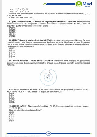 194
𝑎6 = 1.26−1
= 25
= 32
𝑎8 = 1. 28−1
= 27
= 128
Se fosse sem fórmula basta ir multiplicando por 2 a soma e encontrar o sexto e oitavo termo: 1, 2, 4,
8, 16, 32, 64, 128
A soma fica: 32 + 128 = 160.
07. (Pref. Nepomuceno/MG – Técnico em Segurança do Trabalho – CONSULPLAN) O primeiro e
o terceiro termos de uma progressão geométrica crescente são, respectivamente, 4 e 100. A soma do
segundo e quarto termos dessa sequência é igual a
(A) 210.
(B) 250.
(C) 360.
(D) 480.
(E) 520.
08. (TRF/ 3ª Região – Analista Judiciário – FCC) Um tabuleiro de xadrez possui 64 casas. Se fosse
possível colocar 1 grão de arroz na primeira casa, 4 grãos na segunda, 16 grãos na terceira, 64 grãos na
quarta, 256 na quinta, e assim sucessivamente, o total de grãos de arroz que deveria ser colocado na 64ª
casa desse tabuleiro seria igual a
(A) 264
.
(B) 2126
.
(C) 266
.
(D) 2128
.
(E) 2256
.
09. (Polícia Militar/SP – Aluno Oficial – VUNESP) Planejando uma operação de policiamento
ostensivo, um oficial desenhou em um mapa três círculos concêntricos de centro P, conforme mostrado
na figura.
Sabe-se que as medidas dos raios r, r1 e r2 estão, nessa ordem, em progressão geométrica. Se r + r1
+ r2 = 52 cm, e r . r2 = 144 cm, então r + r2 é igual, em centímetros, a
(A) 36.
(B) 38.
(C) 39.
(D) 40.
(E) 42.
10. (EBSERH/UFGD – Técnico em Informática – AOCP) Observe a sequência numérica a seguir:
11; 15; 19; 23;...
Qual é o sétimo termo desta sequência?
(A) 27.
(B) 31.
(C) 35.
(D) 37.
(E) 39
1671811 E-book gerado especialmente para CARLA DIAS FERRAZ
 