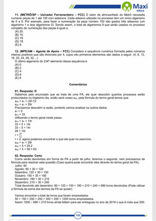 195
11. (METRÔ/SP – Usinador Ferramenteiro – FCC) O setor de almoxarifado do Metrô necessita
numerar peças de 1 até 100 com adesivos. Cada adesivo utilizado no processo tem um único algarismo
de 0 a 9. Por exemplo, para fazer a numeração da peça número 100 são gastos três adesivos (um
algarismo 1 e dois algarismos 0). Sendo assim, o total de algarismos 9 que serão usados no processo
completo de numeração das peças é igual a
(A) 20.
(B) 10.
(C) 19.
(D) 18.
(E) 9.
12. (MPE/AM – Agente de Apoio – FCC) Considere a sequência numérica formada pelos números
inteiros positivos que são divisíveis por 4, cujos oito primeiros elementos são dados a seguir. (4, 8, 12,
16, 20, 24, 28, 32,...)
O último algarismo do 234º elemento dessa sequência é
(A) 0
(B) 2
(C) 4
(D) 6
(E) 8
Comentários
01. Resposta: D
Sabemos pelo enunciado que se trata de uma PA, ele quer descobrir quantos processos serão
protocolados no trigésimo dia, então será nosso a30, pela fórmula do termo geral temos que:
a30 = a1 + (30-1)r
a30 = a1 + 29r
Precisamos descobrir a razão, portanto vamos analisar os outros dados.
a1 = 5
a15 = 33
Utilizando o termo geral neste passo.
a15 = a1 + 14r
33 = 5 + 14r
33 – 5 = 14r
28 = 14r
r =
28
14
r = 2, agora podemos encontrar o que ele quer no exercício.
a30 = a1 + 29r
a30 = 5 + 29.2
a30 = 5 + 58 = 63
02. Resposta: Certo
Como serão devolvidos em forma de PA a partir de julho, teremos o seguinte, nem precisamos de
fórmula para resolver esta questão (Caso queira pode encontrar eles através do termo geral da PA).
Julho: 90
Agosto: 90 + 30 = 120
Setembro: 120 + 30 = 150
Outubro: 150 + 30 = 180
Novembro: 180 + 30 = 210
Dezembro: 210 + 30 = 240
Total devolvido até dezembro: 90 + 120 + 150 + 180 + 210 + 240 = 990 livros devolvidos (Pode utilizar
a fórmula da soma dos termos da PA se quiser)
Vamos encontrar o total de livros que foram emprestados
50 + 150 + 250 + 250 + 300 + 200 = 1200 livros emprestados.
Assim 1200 – 990 = 210 livros ainda faltam para ser entregues no ano de 2018 o que é mais que 200.
1671811 E-book gerado especialmente para CARLA DIAS FERRAZ
 