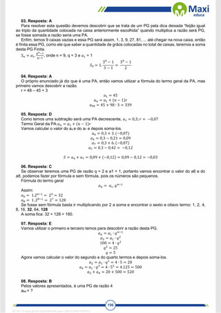 196
03. Resposta: A
Para resolver esta questão devemos descobrir que se trata de um PG pela dica deixada “feijão igual
ao triplo da quantidade colocada na caixa anteriormente escolhida” quando multiplica a razão será PG,
se fosse somada a razão seria uma PA.
Enfim, temos 9 caixas vazias e essa PG será assim, 1, 3, 9, 27, 81, ... até chegar na nova caixa, então
é finita essa PG, como ele que saber a quantidade de grãos colocadas no total de caixas, teremos a soma
desta PG Finita.
𝑆𝑛 = 𝑎1.
𝑞𝑛−1
𝑞−1
, onde n = 9, q = 3 e 𝑎1 = 1
𝑆9 = 1.
39
− 1
3 − 1
=
39
− 1
2
04. Resposta: A
O próprio enunciado já diz que é uma PA, então vamos utilizar a fórmula do termo geral da PA, mas
primeiro vamos descobrir a razão.
r = 48 – 45 = 3
𝑎1 = 45
𝑎𝑛 = 𝑎1 + (𝑛 − 1)𝑟
𝑎99 = 45 + 98 ∙ 3 = 339
05. Resposta: D
Como temos uma subtração será uma PA decrescente, 𝑎1 = 0,3;𝑟 = −0,07
Termo Geral da PA:𝑎𝑛 = 𝑎1 + (𝑛 − 1)𝑟
Vamos calcular o valor do a4 e do a7 e depois soma-los.
𝑎4 = 0,3 + 3. (−0,07)
𝑎4 = 0,3 − 0,21 = 0,09
𝑎7 = 0,3 + 6. (−0,07)
𝑎7 = 0,3 − 0,42 = −0,12
𝑆 = 𝑎4 + 𝑎7 = 0,09 + (−0,12) = 0,09 − 0,12 = −0,03
06. Resposta: C
Se observar teremos uma PG de razão q = 2 e a1 = 1, portanto vamos encontrar o valor do a6 e do
a8, podemos fazer por fórmula e sem fórmula, pois os números são pequenos.
Fórmula do termo geral
𝑎𝑛 = 𝑎1. 𝑞𝑛−1
Assim:
𝑎6 = 1.26−1
= 25
= 32
𝑎8 = 1. 28−1
= 27
= 128
Se fosse sem fórmula basta ir multiplicando por 2 a soma e encontrar o sexto e oitavo termo: 1, 2, 4,
8, 16, 32, 64, 128
A soma fica: 32 + 128 = 160.
07. Resposta: E
Vamos utilizar o primeiro e terceiro temos para descobrir a razão desta PG.
𝑎𝑛 = 𝑎1 ∙ 𝑞𝑛−1
𝑎3 = 𝑎1 ∙ 𝑞2
100 = 4 ∙ 𝑞2
𝑞2
= 25
𝑞 = 5
Agora vamos calcular o valor do segundo e do quarto termos e depois soma-los.
𝑎2 = 𝑎1 ∙ 𝑞1
= 4 ∙ 5 = 20
𝑎4 = 𝑎1 ∙ 𝑞3
= 4 ∙ 53
= 4.125 = 500
𝑎2 + 𝑎4 = 20 + 500 = 520
08. Resposta: B
Pelos valores apresentados, é uma PG de razão 4
a64 = ?
1671811 E-book gerado especialmente para CARLA DIAS FERRAZ
 