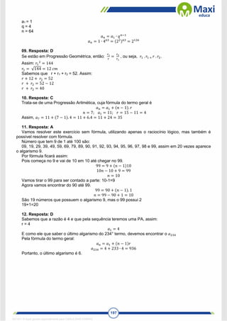 197
a1 = 1
q = 4
n = 64
𝑎𝑛 = 𝑎1 ∙ 𝑞𝑛−1
𝑎𝑛 = 1 ∙ 463
= (22)63
= 2126
09. Resposta: D
Se estão em Progressão Geométrica, então:
𝑟1
𝑟
=
𝑟2
𝑟1
, ou seja, 𝑟1 . 𝑟1 = 𝑟 . 𝑟2.
Assim: 𝑟1
2
= 144
𝑟1 = √144 = 12 𝑐𝑚
Sabemos que r + r1 + r2 = 52. Assim:
𝑟 + 12 + 𝑟2 = 52
𝑟 + 𝑟2 = 52 − 12
𝑟 + 𝑟2 = 40
10. Resposta: C
Trata-se de uma Progressão Aritmética, cuja fórmula do termo geral é
𝑎𝑛 = 𝑎1 + (𝑛 − 1). 𝑟
𝑛 = 7; 𝑎1 = 11; 𝑟 = 15 − 11 = 4
Assim, 𝑎7 = 11 + (7 − 1). 4 = 11 + 6.4 = 11 + 24 = 35
11. Resposta: A
Vamos resolver este exercício sem fórmula, utilizando apenas o raciocínio lógico, mas também é
possível resolver com fórmula.
Número que tem 9 de 1 até 100 são:
09, 19, 29, 39, 49, 59, 69, 79, 89, 90, 91, 92, 93, 94, 95, 96, 97, 98 e 99, assim em 20 vezes aparece
o algarismo 9.
Por fórmula ficará assim:
Pois começa no 9 e vai de 10 em 10 até chegar no 99.
99 = 9 + (𝑛 − 1)10
10𝑛 − 10 + 9 = 99
𝑛 = 10
Vamos tirar o 99 para ser contado a parte: 10-1=9
Agora vamos encontrar do 90 até 99.
99 = 90 + (𝑛 − 1). 1
𝑛 = 99 − 90 + 1 = 10
São 19 números que possuem o algarismo 9, mas o 99 possui 2
19+1=20
12. Resposta: D
Sabemos que a razão é 4 e que pela sequência teremos uma PA, assim:
r = 4
𝑎1 = 4
E como ele que saber o último algarismo do 234° termo, devemos encontrar o 𝑎234
Pela fórmula do termo geral:
𝑎𝑛 = 𝑎1 + (𝑛 − 1)𝑟
𝑎234 = 4 + 233 ∙ 4 = 936
Portanto, o último algarismo é 6.
1671811 E-book gerado especialmente para CARLA DIAS FERRAZ
 