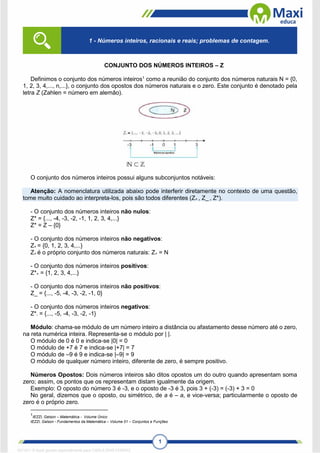 1
CONJUNTO DOS NÚMEROS INTEIROS – Z
Definimos o conjunto dos números inteiros1
como a reunião do conjunto dos números naturais N = {0,
1, 2, 3, 4,..., n,...}, o conjunto dos opostos dos números naturais e o zero. Este conjunto é denotado pela
letra Z (Zahlen = número em alemão).
O conjunto dos números inteiros possui alguns subconjuntos notáveis:
Atenção: A nomenclatura utilizada abaixo pode interferir diretamente no contexto de uma questão,
tome muito cuidado ao interpreta-los, pois são todos diferentes (Z+ , Z_ , Z*).
- O conjunto dos números inteiros não nulos:
Z* = {..., -4, -3, -2, -1, 1, 2, 3, 4,...}
Z* = Z – {0}
- O conjunto dos números inteiros não negativos:
Z+ = {0, 1, 2, 3, 4,...}
Z+ é o próprio conjunto dos números naturais: Z+ = N
- O conjunto dos números inteiros positivos:
Z*+ = {1, 2, 3, 4,...}
- O conjunto dos números inteiros não positivos:
Z_ = {..., -5, -4, -3, -2, -1, 0}
- O conjunto dos números inteiros negativos:
Z*- = {..., -5, -4, -3, -2, -1}
Módulo: chama-se módulo de um número inteiro a distância ou afastamento desse número até o zero,
na reta numérica inteira. Representa-se o módulo por | |.
O módulo de 0 é 0 e indica-se |0| = 0
O módulo de +7 é 7 e indica-se |+7| = 7
O módulo de –9 é 9 e indica-se |–9| = 9
O módulo de qualquer número inteiro, diferente de zero, é sempre positivo.
Números Opostos: Dois números inteiros são ditos opostos um do outro quando apresentam soma
zero; assim, os pontos que os representam distam igualmente da origem.
Exemplo: O oposto do número 3 é -3, e o oposto de -3 é 3, pois 3 + (-3) = (-3) + 3 = 0
No geral, dizemos que o oposto, ou simétrico, de a é – a, e vice-versa; particularmente o oposto de
zero é o próprio zero.
1
IEZZI, Gelson – Matemática - Volume Único
IEZZI, Gelson - Fundamentos da Matemática – Volume 01 – Conjuntos e Funções
1 - Números inteiros, racionais e reais; problemas de contagem.
1671811 E-book gerado especialmente para CARLA DIAS FERRAZ
 