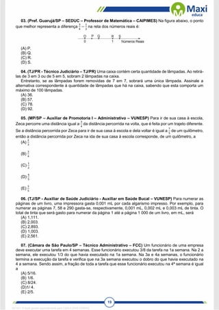 19
03. (Pref. Guarujá/SP – SEDUC – Professor de Matemática – CAIPIMES) Na figura abaixo, o ponto
que melhor representa a diferença
3
4
−
1
2
na reta dos números reais é:
(A) P.
(B) Q.
(C) R.
(D) S.
04. (TJ/PR - Técnico Judiciário – TJ/PR) Uma caixa contém certa quantidade de lâmpadas. Ao retirá-
las de 3 em 3 ou de 5 em 5, sobram 2 lâmpadas na caixa.
Entretanto, se as lâmpadas forem removidas de 7 em 7, sobrará uma única lâmpada. Assinale a
alternativa correspondente à quantidade de lâmpadas que há na caixa, sabendo que esta comporta um
máximo de 100 lâmpadas.
(A) 36.
(B) 57.
(C) 78.
(D) 92.
05. (MP/SP – Auxiliar de Promotoria I – Administrativo – VUNESP) Para ir de sua casa à escola,
Zeca percorre uma distância igual a
3
4
da distância percorrida na volta, que é feita por um trajeto diferente.
Se a distância percorrida por Zeca para ir de sua casa à escola e dela voltar é igual a
7
5
de um quilômetro,
então a distância percorrida por Zeca na ida de sua casa à escola corresponde, de um quilômetro, a
(A)
2
3
(B)
3
4
(C)
1
2
(D)
4
5
(E)
3
5
06. (TJ/SP - Auxiliar de Saúde Judiciário - Auxiliar em Saúde Bucal – VUNESP) Para numerar as
páginas de um livro, uma impressora gasta 0,001 mL por cada algarismo impresso. Por exemplo, para
numerar as páginas 7, 58 e 290 gasta-se, respectivamente, 0,001 mL, 0,002 mL e 0,003 mL de tinta. O
total de tinta que será gasto para numerar da página 1 até a página 1 000 de um livro, em mL, será
(A) 1,111.
(B) 2,003.
(C) 2,893.
(D) 1,003.
(E) 2,561.
07. (Câmara de São Paulo/SP – Técnico Administrativo – FCC) Um funcionário de uma empresa
deve executar uma tarefa em 4 semanas. Esse funcionário executou 3/8 da tarefa na 1a semana. Na 2 a
semana, ele executou 1/3 do que havia executado na 1a semana. Na 3a e 4a semanas, o funcionário
termina a execução da tarefa e verifica que na 3a semana executou o dobro do que havia executado na
4 a semana. Sendo assim, a fração de toda a tarefa que esse funcionário executou na 4ª semana é igual
a
(A) 5/16.
(B) 1/6.
(C) 8/24.
(D)1/ 4.
(E) 2/5.
1671811 E-book gerado especialmente para CARLA DIAS FERRAZ
 